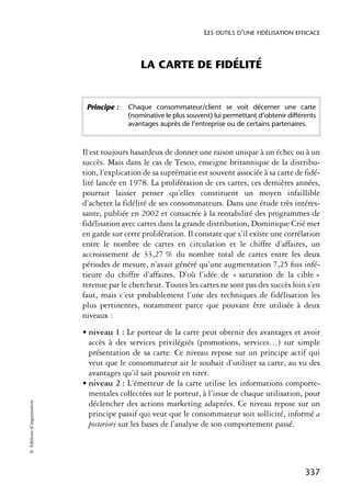 LES OUTILS D’UNE FIDÉLISATION EFFICACE



                                              LA CARTE DE FIDÉLITÉ


                             Principe :   Chaque consommateur/client se voit décerner une carte
                                          (nominative le plus souvent) lui permettant d’obtenir différents
                                          avantages auprès de l’entreprise ou de certains partenaires.



                            Il est toujours hasardeux de donner une raison unique à un échec ou à un
                            succès. Mais dans le cas de Tesco, enseigne britannique de la distribu-
                            tion, l’explication de sa suprématie est souvent associée à sa carte de fidé-
                            lité lancée en 1978. La prolifération de ces cartes, ces dernières années,
                            pourrait laisser penser qu’elles constituent un moyen infaillible
                            d’acheter la fidélité de ses consommateurs. Dans une étude très intéres-
                            sante, publiée en 2002 et consacrée à la rentabilité des programmes de
                            fidélisation avec cartes dans la grande distribution, Dominique Crié met
                            en garde sur cette prolifération. Il constate que s’il existe une corrélation
                            entre le nombre de cartes en circulation et le chiffre d’affaires, un
                            accroissement de 33,27 % du nombre total de cartes entre les deux
                            périodes de mesure, n’avait généré qu’une augmentation 7,25 fois infé-
                            rieure du chiffre d’affaires. D’où l’idée de « saturation de la cible »
                            retenue par le chercheur. Toutes les cartes ne sont pas des succès loin s’en
                            faut, mais c’est probablement l’une des techniques de fidélisation les
                            plus pertinentes, notamment parce que pouvant être utilisée à deux
                            niveaux :
                            • niveau 1 : Le porteur de la carte peut obtenir des avantages et avoir
                              accès à des services privilégiés (promotions, services…) sur simple
                              présentation de sa carte. Ce niveau repose sur un principe actif qui
                              veut que le consommateur ait le souhait d’utiliser sa carte, au vu des
                              avantages qu’il sait pouvoir en tirer.
                            • niveau 2 : L’émetteur de la carte utilise les informations comporte-
                              mentales collectées sur le porteur, à l’issue de chaque utilisation, pour
© Éditions d’organisation




                              déclencher des actions marketing adaptées. Ce niveau repose sur un
                              principe passif qui veut que le consommateur soit sollicité, informé a
                              posteriori sur les bases de l’analyse de son comportement passé.




                                                                                                      337
 