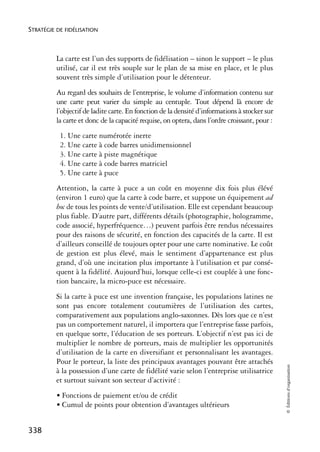 STRATÉGIE DE FIDÉLISATION



          La carte est l’un des supports de fidélisation – sinon le support – le plus
          utilisé, car il est très souple sur le plan de sa mise en place, et le plus
          souvent très simple d’utilisation pour le détenteur.
          Au regard des souhaits de l’entreprise, le volume d’information contenu sur
          une carte peut varier du simple au centuple. Tout dépend là encore de
          l’objectif de ladite carte. En fonction de la densité d’informations à stocker sur
          la carte et donc de la capacité requise, on optera, dans l’ordre croissant, pour :
           1. Une carte numérotée inerte
           2. Une carte à code barres unidimensionnel
           3. Une carte à piste magnétique
           4. Une carte à code barres matriciel
           5. Une carte à puce
          Attention, la carte à puce a un coût en moyenne dix fois plus élévé
          (environ 1 euro) que la carte à code barre, et suppose un équipement ad
          hoc de tous les points de vente/d’utilisation. Elle est cependant beaucoup
          plus fiable. D’autre part, différents détails (photographie, hologramme,
          code associé, hyperfréquence…) peuvent parfois être rendus nécessaires
          pour des raisons de sécurité, en fonction des capacités de la carte. Il est
          d’ailleurs conseillé de toujours opter pour une carte nominative. Le coût
          de gestion est plus élevé, mais le sentiment d’appartenance est plus
          grand, d’où une incitation plus importante à l’utilisation et par consé-
          quent à la fidélité. Aujourd’hui, lorsque celle-ci est couplée à une fonc-
          tion bancaire, la micro-puce est nécessaire.
          Si la carte à puce est une invention française, les populations latines ne
          sont pas encore totalement coutumières de l’utilisation des cartes,
          comparativement aux populations anglo-saxonnes. Dès lors que ce n’est
          pas un comportement naturel, il importera que l’entreprise fasse parfois,
          en quelque sorte, l’éducation de ses porteurs. L’objectif n’est pas ici de
          multiplier le nombre de porteurs, mais de multiplier les opportunités
          d’utilisation de la carte en diversifiant et personnalisant les avantages.
          Pour le porteur, la liste des principaux avantages pouvant être attachés
                                                                                               © Éditions d’organisation




          à la possession d’une carte de fidélité varie selon l’entreprise utilisatrice
          et surtout suivant son secteur d’activité :
          • Fonctions de paiement et/ou de crédit
          • Cumul de points pour obtention d’avantages ultérieurs


338
 