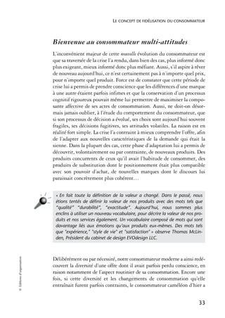 LE CONCEPT DE FIDÉLISATION DU CONSOMMATEUR



                            Bienvenue au consommateur multi-attitudes
                            L’inconvénient majeur de cette nouvelle évolution du consommateur est
                            que sa traversée de la crise l’a rendu, dans bien des cas, plus informé donc
                            plus exigeant, mieux informé donc plus méfiant. Aussi, s’il aspire à rêver
                            de nouveau aujourd’hui, ce n’est certainement pas à n’importe quel prix,
                            pour n’importe quel produit. Force est de constater que cette période de
                            crise lui a permis de prendre conscience que les différences d’une marque
                            à une autre étaient parfois infimes et que la conservation d’un processus
                            cognitif rigoureux pouvait même lui permettre de maximiser la compo-
                            sante affective de ses actes de consommation. Aussi, ne doit-on désor-
                            mais jamais oublier, à l’étude du comportement du consommateur, que
                            si son processus de décision a évolué, ses choix sont aujourd’hui souvent
                            fragiles, ses décisions fugitives, ses attitudes volatiles. La raison est en
                            réalité fort simple. La crise l’a contraint à mieux comprendre l’offre, afin
                            de l’adapter aux nouvelles caractéristiques de la demande qui était la
                            sienne. Dans la plupart des cas, cette phase d’adaptation lui a permis de
                            découvrir, volontairement ou par contrainte, de nouveaux produits. Des
                            produits concurrents de ceux qu’il avait l’habitude de consommer, des
                            produits de substitution dont le positionnement était plus compatible
                            avec son pouvoir d’achat, de nouvelles marques dont le discours lui
                            paraissait concrètement plus cohérent…


                             « En fait toute la déﬁnition de la valeur a changé. Dans le passé, nous
                             étions tentés de déﬁnir la valeur de nos produits avec des mots tels que
                             “qualité” “durabilité”, “exactitude”. Aujourd’hui, nous sommes plus
                             enclins à utiliser un nouveau vocabulaire, pour décrire la valeur de nos pro-
                             duits et nos services également. Un vocabulaire composé de mots qui sont
                             davantage liés aux émotions qu’aux produits eux-mêmes. Des mots tels
                             que "expérience," "style de vie" et "satisfaction" » observe Thomas McLin-
                             den, Président du cabinet de design EVOdesign LLC.
© Éditions d’organisation




                            Délibérément ou par nécessité, notre consommateur moderne a ainsi redé-
                            couvert la diversité d’une offre dont il avait parfois perdu conscience, en
                            raison notamment de l’aspect routinier de sa consommation. Encore une
                            fois, si cette diversité et les changements de consommation qu’elle
                            entraînait furent parfois contraints, le consommateur caméléon d’hier a


                                                                                                        33
 