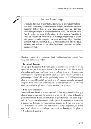LES OUTILS D’UNE FIDÉLISATION EFFICACE




                                                    Le cas Esselunga
                              Le groupe italien de la distribution Esselunga a ainsi couplé l’utilisa-
                              tion de sa carte Fidaty card et/ou celle de la sa jumelle autorisant le
                              paiement Fidaty Oro, à une gigantesque base de données
                              socio-démographique et comportementale. Ainsi, en entrant dans
                              l’un des points de vente de l’enseigne, le client pourra s’identifier à
                              l’aide de sa carte et bénéficier d’un message personnalisé et d’une
                              offre promotionnelle adaptée aux caractéristiques (âge, situation
                              familiale, habitat, variables RFM…) enregistrées dans la base sous
                              son nom. Qui a dit qu’au sein d’un hyper nous devenions des ache-
                              teurs anonymes ?




                            Il existe certains pièges classiques liés à l’utilisation d’une carte de fidé-
                            lité, qu’il convient d’éviter.
                            • Le prix de la carte
                            Il n’y a pas de réponse dichotomique à la question de savoir s’il est ou
                            non judicieux de faire payer la carte. En revanche, il est fondamental
                            d’attacher un lien de cohérence entre le coût de la carte et la nature des
                            avantages que le porteur pourra en tirer. Une carte payante (même si le
                            prix est symbolique) déclenche systématiquement un double sentiment
                            chez le porteur. D’un côté, un sentiment d’exigence naturelle au regard
                            du prix de la cotisation (même si celle-ci est symbolique). D’un autre
                            côté, un sentiment plus fort d’appartenance à un groupe.
                            • Une carte ordinaire
                            Même si le nombre de porteurs est élevé, il faut toujours veiller à ce que
                            chaque porteur conserve le sentiment d’un privilège dont il bénéficie
                            personnellement. Sinon, le sentiment d’appartenance à un club dispa-
                            raît. À l’heure des tribus et des cercles privés, les notions de masse sont
                            à éviter. La Redoute ne communique jamais sur le fait que plus de
© Éditions d’organisation




                            3,7 millions de ses clients sont porteurs de la carte Kangourou, de même
                            que le Cetelem ne revendique pas celui de bénéficier de plus de
                            5,5 millions de porteurs.




                                                                                                     341
 