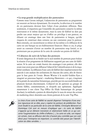 STRATÉGIE DE FIDÉLISATION



          • La trop grande multiplication des partenaires
          Comme nous l’avons indiqué, l’adjonction de partenaires au programme
          est souvent un facteur dynamisant. En revanche, la sélection et le nombre
          de ces partenaires devront faire l’objet d’une prudente réflexion. Non
          seulement, il importera que l’ensemble des partenaires conserve la même
          motivation et le même dynamisme, mais la carte de fidélité ne doit pas
          perdre son atout majeur qui est d’offrir un privilège à son porteur, en
          diluant cet avantage dans une liste de partenaires si longue, qu’elle
          risquera de constituer dans certains cas une contrainte pour le porteur.
          Bien entendu, cet inconvénient se réduit de lui-même si le diffuseur de la
          carte est une banque ou un établissement financier. Dans ce cas, le piège
          serait au contraire d’avoir un nombre de partenaires trop limité, et ne
          permettant pas au porteur de la carte de cumuler ses points de fidélité.
          • L’absence de suivi de la base des porteurs
          Il serait dangereux de se fonder sur le seul nombre de porteurs pour évaluer
          la réussite d’un programme de fidélisation supporté par une carte de fidéli-
          sation. Si la carte est censée fournir des avantages à son porteur, elle doit
          avant tout avoir pour son diffuseur l’objectif de l’identification et de la traça-
          bilité corollaire. La diffusion d’une carte de fidélité doit impérativement être
          associée à une analyse des utilisations de chacune des cartes, afin de distin-
          guer le bon grain de l’ivraie. Bruno Watine à la société Golden Eyes a
          imaginé un processus baptisé « marketing Darwinien » et qui, s’inspirant
          de la pensée du naturaliste britannique, procède par tris successifs fondés sur
          plusieurs facteurs discriminants. L’objectif est de parvenir au groupe de
          clients fidèles, consommateurs, et réceptifs aux opérations. Appliquée
          notamment à son client Top Office (la filiale bureautique du groupe
          Auchan), la méthode a permis de démultiplier le taux de retour des actions
          de marketing direct destinées aux clients porteurs de la carte Top Plus.

           Le choix d’une carte de ﬁdélité ne saurait dispenser l’entreprise d’une ana-
           lyse rigoureuse de sa cible, pour y repérer les porteurs de prédilection. Pour
           avoir étudié le cas particulier de la carte de ﬁdélité, Christophe Bénavent et
           Dominique Crié sont en mesure d’expliquer que « la carte de ﬁdélité
                                                                                               © Éditions d’organisation




           n’apporte qu’un élément transitoire et relativement faible en ce qui con-
           cerne l’augmentation du chiffre d’affaires [...] la carte est utile, son impact
           est certain, mais sa diffusion doit être d’autant plus contrôlée que son coût
           direct pour l’entreprise est important. Le contrôle doit passer par l’identiﬁ-
           cation de cibles sensibles. »



342
 