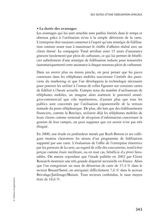 LES OUTILS D’UNE FIDÉLISATION EFFICACE



                            • La durée des avantages
                            Les avantages qui lui sont attachés sont parfois limités dans le temps et
                            obtenus grâce à l’utilisation et/ou à la simple détention de la carte.
                            L’entreprise doit toujours conserver à l’esprit qu’une stratégie de fidélisa-
                            tion consiste avant tout à maximiser le chiffre d’affaires réalisé avec un
                            client donné. La compagnie Total attribue ainsi 15 jours d’assistance
                            gratuite (seulement) par plein de carburant, ce qui lui permet de bénéfi-
                            cier subtilement d’une stratégie de fidélisation induite pour renouveler
                            (automatiquement) cette assistance à chaque nouveau plein de carburant.
                            Dans un avenir plus ou moins proche, on peut penser que les puces
                            contenues dans les téléphones mobiles susciteront l’intérêt des prati-
                            ciens du marketing et que l’on développera la technologie nécessaire
                            pour pouvoir les utiliser à l’instar de celles figurant sur certaines cartes
                            de fidélité à l’heure actuelle. Compte tenu du nombre d’utilisateurs de
                            téléphones mobiles, on imagine alors aisément le potentiel straté-
                            gico-commercial que cela représentera, d’autant plus que tous les
                            publics sont concernés par l’utilisation exponentielle de la version
                            nomade du poste téléphonique. De plus, dès lors que des établissements
                            financiers, comme la Barclays, utilisent déjà les téléphones mobiles de
                            leurs clients comme terminal de réception d’information concernant la
                            gestion de leur compte, on peut supposer que cet avenir n’est pas très
                            éloigné.
                            En 2000, une étude en profondeur menée par Ruth Botton et ses collè-
                            gues montra clairement les atouts d’un programme de fidélisation
                            supporté par une carte. L’évaluation de l’offre de l’entreprise émettrice
                            par les porteurs de la carte, au regard de celle des concurrents, tend à être
                            perçue comme étant meilleure, ou en tout cas, bénéficie d’a priori favo-
                            rables. On notera cependant que l’étude publiée en 2002 par Client
                            Research montrait une très grande disparité sectorielle en France. Alors
                            que l’on enregistrait un taux de détention de carte de 37,4 % dans le
                            secteur Beauté/Santé, on atteignait difficilement 7,6 % dans le secteur
                            Bricolage/Jardinage/Maison. Tous secteurs confondus, le taux moyen
© Éditions d’organisation




                            était de 16,6 %.




                                                                                                    343
 