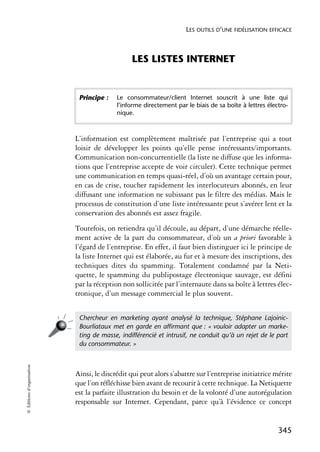 LES OUTILS D’UNE FIDÉLISATION EFFICACE



                                                LES LISTES INTERNET


                             Principe :    Le consommateur/client Internet souscrit à une liste qui
                                           l’informe directement par le biais de sa boîte à lettres électro-
                                           nique.



                            L’information est complètement maîtrisée par l’entreprise qui a tout
                            loisir de développer les points qu’elle pense intéressants/importants.
                            Communication non-concurrentielle (la liste ne diffuse que les informa-
                            tions que l’entreprise accepte de voir circuler). Cette technique permet
                            une communication en temps quasi-réel, d’où un avantage certain pour,
                            en cas de crise, toucher rapidement les interlocuteurs abonnés, en leur
                            diffusant une information ne subissant pas le filtre des médias. Mais le
                            processus de constitution d’une liste intéressante peut s’avérer lent et la
                            conservation des abonnés est assez fragile.
                            Toutefois, on retiendra qu’il découle, au départ, d’une démarche réelle-
                            ment active de la part du consommateur, d’où un a priori favorable à
                            l’égard de l’entreprise. En effet, il faut bien distinguer ici le principe de
                            la liste Internet qui est élaborée, au fur et à mesure des inscriptions, des
                            techniques dites du spamming. Totalement condamné par la Neti-
                            quette, le spamming du publipostage électronique sauvage, est défini
                            par la réception non sollicitée par l’internaute dans sa boîte à lettres élec-
                            tronique, d’un message commercial le plus souvent.


                             Chercheur en marketing ayant analysé la technique, Stéphane Lajoinic-
                             Bourliataux met en garde en afﬁrmant que : « vouloir adapter un marke-
                             ting de masse, indifférencié et intrusif, ne conduit qu’à un rejet de le part
                             du consommateur. »
© Éditions d’organisation




                            Ainsi, le discrédit qui peut alors s’abattre sur l’entreprise initiatrice mérite
                            que l’on réfléchisse bien avant de recourir à cette technique. La Netiquette
                            est la parfaite illustration du besoin et de la volonté d’une autorégulation
                            responsable sur Internet. Cependant, parce qu’à l’évidence ce concept


                                                                                                        345
 