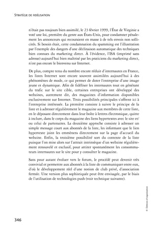 STRATÉGIE DE FIDÉLISATION



          n’était pas toujours bien assimilé, le 23 février 1999, l’État de Virginie a
          voté une loi, première du genre aux États-Unis, pour condamner pénale-
          ment les annonceurs qui recouraient en masse à de tels envois non solli-
          cités. Si besoin était, cette condamnation du spamming est l’illustration
          par l’exemple des dangers d’une déclinaison automatique des techniques
          bien connues du marketing direct. À l’évidence, l’ISA (imprimé sans
          adresse) aujourd’hui bien maîtrisé par les praticiens du marketing direct,
          n’est pas encore le bienvenu sur Internet.
          De plus, compte tenu du nombre encore réduit d’internautes en France,
          les listes Internet sont encore souvent assimilées aujourd’hui à des
          phénomènes de mode, ce qui permet de doter l’entreprise d’une image
          jeune et dynamique. Afin de fidéliser les internautes tout en générant
          du trafic sur le site cible, certaines entreprises ont développé des
          webzines, autrement dit, des magazines d’information disponibles
          exclusivement sur Internet. Trois possibilités principales s’offrent ici à
          l’entreprise intéressée. La première consiste à suivre le principe de la
          liste et à adresser régulièrement le magazine aux membres de cette liste,
          en le déposant directement dans leur boîte à lettres électronique, quitte
          à inclure, dans le corps du magazine des liens hypertextes avec le site et/
          ou celui de partenaires. La deuxième approche consiste à adresser un
          simple message court aux abonnés de la liste, les informant que le lien
          hypertexte joint les emmènera directement sur la page d’accueil du
          webzine. Enfin, la troisième possibilité sort du contexte de la liste
          puisque l’on mise alors sur l’attrait intrinsèque d’un webzine régulière-
          ment renouvelé et exclusif, pour attirer spontanément les consomma-
          teurs internautes sur le site pour y consulter le magazine.
          Sans pour autant évoluer vers le forum, le procédé peut devenir très
          convivial et permettre aux abonnés à la liste de communiquer entre eux,
          d’où le développement réel d’une notion de club privé, d’association
          fermée. Une version plus sophistiquée peut être envisagée, par le biais
          de l’utilisation de technologies push (voir technique suivante).
                                                                                         © Éditions d’organisation




346
 