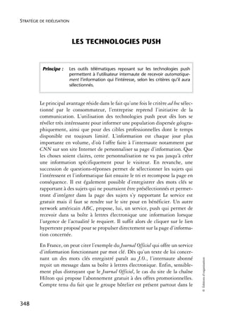STRATÉGIE DE FIDÉLISATION



                             LES TECHNOLOGIES PUSH


           Principe :       Les outils télématiques reposant sur les technologies push
                            permettent à l’utilisateur internaute de recevoir automatique-
                            ment l’information qui l’intéresse, selon les critères qu’il aura
                            sélectionnés.



          Le principal avantage réside dans le fait qu’une fois le critère ad hoc sélec-
          tionné par le consommateur, l’entreprise reprend l’initiative de la
          communication. L’utilisation des technologies push peut dès lors se
          révéler très intéressante pour informer une population dispersée géogra-
          phiquement, ainsi que pour des cibles professionnelles dont le temps
          disponible est toujours limité. L’information est chaque jour plus
          importante en volume, d’où l’offre faite à l’internaute notamment par
          CNN sur son site Internet de personnaliser sa page d’information. Que
          les choses soient claires, cette personnalisation ne va pas jusqu’à créer
          une information spécifiquement pour le visiteur. En revanche, une
          succession de questions-réponses permet de sélectionner les sujets qui
          l’intéressent et l’informatique fait ensuite le tri et recompose la page en
          conséquence. Il est également possible d’enregistrer des mots clés se
          rapportant à des sujets qui ne pourraient être présélectionnés et permet-
          tront d’intégrer dans la page des sujets s’y rapportant Le service est
          gratuit mais il faut se rendre sur le site pour en bénéficier. Un autre
          network américain ABC, propose, lui, un service, push qui permet de
          recevoir dans sa boîte à lettres électronique une information lorsque
          l’urgence de l’actualité le requiert. Il suffit alors de cliquer sur le lien
          hypertexte proposé pour se propulser directement sur la page d’informa-
          tion concernée.
          En France, on peut citer l’exemple du Journal Officiel qui offre un service
          d’information fonctionnant par mot clé. Dès qu’un texte de loi concer-
          nant un des mots clés enregistré paraît au J.O., l’internaute abonné
                                   