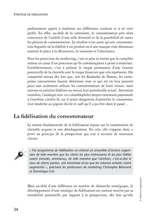 STRATÉGIE DE FIDÉLISATION



          parfaitement appris à maîtriser ses différentes couleurs et à en tirer
          profit. En effet, au-delà de la contrainte, le consommateur prit alors
          conscience de l’intérêt d’une telle diversité et de la possibilité de varier
          les plaisirs de consommation. Le résultat n’est autre qu’une consomma-
          tion bigarrée où la fidélité à un produit ou à une marque cède désormais
          souvent la place à la découverte, la variation et l’alternance.
          Pour les praticiens du marketing, c’est ni plus ni moins que la complète
          remise en cause d’un processus qu’ils commençaient à peine à maîtriser.
          Corrélativement, c’est à présent le risque permanent d’une évasion
          potentielle de la clientèle avec le risque financier que cela représente. On
          comprend mieux dès lors que, tels les Kashashs de Damas, les entre-
          prises concurrentes fassent désormais tout ce qui est en leur pouvoir
          pour non seulement séduire les consommateurs de leurs rivaux, mais
          surtout en priorité fidéliser au mieux leur portefeuille actuel. Attention
          toutefois, l’analogie avec ces colombophiles moyen-orientaux passionnés
          à l’extrême s’arrête là, car il serait dangereux d’assimiler le consomma-
          teur moderne au pigeon docile et naïf qu’il a pu être dans le passé…


La ﬁdélisation du consommateur
          La notion fondamentale de la fidélisation repose sur la conservation de
          clientèle acquise et son développement. En cela, elle s’oppose donc a
          priori au principe de la prospection qui vise à recruter de nouveaux
          clients.


           « Par programme de ﬁdélisation on entend un ensemble d’actions organi-
           sées de telle manière que les clients les plus intéressants et les plus ﬁdèles
           soient stimulés, entretenus, de telle manière que l’attrition, c’est-à-dire le
           taux de clients perdus, soit minimisée et/ou que les volumes achetés soient
           augmentés », précisent les professeurs de marketing Christophe Bénavent
           et Dominique Crié.
                                                                                            © Éditions d’organisation




          Mais au-delà d’une différence en matière de démarche stratégique, le
          développement d’une stratégie de fidélisation est surtout motivé par sa
          rentabilité potentielle par rapport à la prospection, dès lors qu’elle


34
 