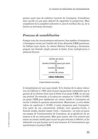LE CONCEPT DE FIDÉLISATION DU CONSOMMATEUR



                            permet avant tout de stabiliser l’activité de l’entreprise. Considérons
                            donc qu’elle n’a pas pour objectif de supprimer la prospection. Mais
                            simplement de la compléter utilement et, dans le meilleur des cas, de la
                            limiter au minimum nécessaire.


                            Processus de rentabilisation
                            Compte tenu des investissements nécessaires, bon nombre d’entreprises
                            s’interrogent encore sur l’intérêt réel d’une démarche CRM permettant
                            de fidéliser leurs clients. Le cabinet Deloitte Consulting a récemment
                            proposé une formule simple prenant la forme d’une multiplication à
                            plusieurs facteurs.

                                                           nombre de clients

                                                  nombre d’interlocuteurs par client

                                                         nombre d’employés

                                                          nombre de canaux

                                                          valeur indicative

                                              D’après Deloitte Consulting


                            L’interprétation est tout aussi simple. Si le résultat de la valeur indica-
                            tive est inférieur à 1 000, alors on peut logiquement comprendre que la
                            gestion de la relation client sous la forme d’un projet CRM, ne soit pas
                            une priorité. En revanche, si la valeur est comprise en 1 000 et 10 000,
                            un projet CRM peut représenter un certain intérêt et l’entreprise est
                            incitée à étudier la question attentivement. Maintenant, si cette même
                            valeur est supérieure à 10 000, il serait dangereux pour l’entreprise,
                            d’un point de vue concurrentiel, d’éluder cette question. Certes, à
                            formule simple, résultat simple. Cette « évaluation » ne tient en aucun
© Éditions d’organisation




                            cas compte de l’environnement de l’entreprise, de sa spécificité, de ses
                            moyens et de ses motivations. Mais pour autant, elle n’en conserve pas
                            moins un certain intérêt pour inciter les plus réticents à réfléchir, et les
                            dubitatifs à ne pas focaliser sur le seul montant de l’investissement que
                            représenterait un projet CRM.

                                                                                                    35
 