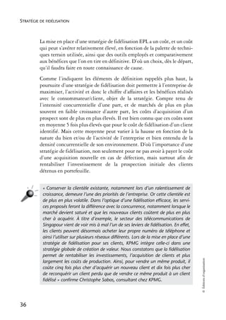 STRATÉGIE DE FIDÉLISATION



          La mise en place d’une stratégie de fidélisation EPL a un coût, et un coût
          qui peut s’avérer relativement élevé, en fonction de la palette de techni-
          ques terrain utilisée, ainsi que des outils employés et comparativement
          aux bénéfices que l’on en tire en définitive. D’où un choix, dès le départ,
          qu’il faudra faire en toute connaissance de cause.
          Comme l’indiquent les éléments de définition rappelés plus haut, la
          poursuite d’une stratégie de fidélisation doit permettre à l’entreprise de
          maximiser, l’activité et donc le chiffre d’affaires et les bénéfices réalisés
          avec le consommateur/client, objet de la stratégie. Compte tenu de
          l’intensité concurrentielle d’une part, et de marchés de plus en plus
          souvent en faible croissance d’autre part, les coûts d’acquisition d’un
          prospect sont de plus en plus élevés. Il est bien connu que ces coûts sont
          en moyenne 5 fois plus élevés que pour le coût de fidélisation d’un client
          identifié. Mais cette moyenne peut varier à la hausse en fonction de la
          nature du bien et/ou de l’activité de l’entreprise et bien entendu de la
          densité concurrentielle de son environnement. D’où l’importance d’une
          stratégie de fidélisation, non seulement pour ne pas avoir à payer le coût
          d’une acquisition nouvelle en cas de défection, mais surtout afin de
          rentabiliser l’investissement de la prospection initiale des clients
          détenus en portefeuille.


           « Conserver la clientèle existante, notamment lors d’un ralentissement de
           croissance, demeure l’une des priorités de l’entreprise. Or cette clientèle est
           de plus en plus volatile. Dans l’optique d’une ﬁdélisation efﬁcace, les servi-
           ces proposés feront la différence avec la concurrence, notamment lorsque le
           marché devient saturé et que les nouveaux clients coûtent de plus en plus
           cher à acquérir. À titre d’exemple, le secteur des télécommunications de
           Singapour vient de voir mis à mal l’un de ses leviers de ﬁdélisation. En effet,
           les clients peuvent désormais acheter leur propre numéro de téléphone et
           ainsi l’utiliser sur plusieurs réseaux différents. Lors de la mise en place d’une
           stratégie de ﬁdélisation pour ses clients, KPMG intègre celle-ci dans une
           stratégie globale de création de valeur. Nous constatons que la ﬁdélisation
           permet de rentabiliser les investissements, l’acquisition de clients et plus
                                                                                               © Éditions d’organisation




           largement les coûts de production. Ainsi, pour vendre un même produit, il
           coûte cinq fois plus cher d’acquérir un nouveau client et dix fois plus cher
           de reconquérir un client perdu que de vendre ce même produit à un client
           ﬁdélisé » conﬁrme Christophe Sabas, consultant chez KPMG.




36
 