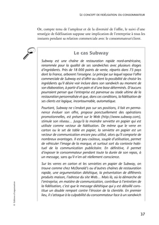 LE CONCEPT DE FIDÉLISATION DU CONSOMMATEUR



                            Or, compte tenu de l’ampleur et de la diversité de l’offre, le suivi d’une
                            stratégie de fidélisation suppose une implication de l’entreprise à tous les
                            instants pendant sa relation commerciale avec le consommateur/client.


                                                      Le cas Subway
                              Subway est une chaîne de restauration rapide nord-américaine,
                              renommée pour la qualité de ses sandwiches avec plusieurs étages
                              d’ingrédients. Près de 18 000 points de vente, répartis dans 73 pays
                              dont la France, arborent l’enseigne. Le principe sur lequel repose l’offre
                              commerciale de Subway est d’offrir au client la possibilité de choisir les
                              ingrédients qu’il désire voir inclure dans son sandwich au moment de
                              son élaboration, à partir d’un pain et d’une base déterminés. D’aucuns
                              pourraient penser que l’entreprise est parvenue au stade ultime de la
                              restauration personnalisée et que, dans ces conditions, la fidélisation de
                              ses clients est logique, incontournable, automatique.
                              Pourtant, Subway ne s’endort pas sur ses positions, il fait en perma-
                              nence évoluer son offre, propose ponctuellement des opérations
                              promotionnelles, est présent sur le Web (http://www.subway.com),
                              stimule son réseau… Jusqu’à la moindre serviette en papier qui est
                              utilisée comme vecteur de fidélisation. De même que le verre en
                              carton ou le set de table en papier, la serviette en papier est un
                              vecteur de communication encore peu utilisé, alors qu’il comporte de
                              nombreux avantages. Il est peu coûteux, souple d’utilisation, permet
                              de véhiculer l’image de la marque, et surtout sort du contexte habi-
                              tuel de la communication publicitaire. En définitive, il permet
                              d’exposer le consommateur pendant toute la durée de son repas, à
                              un message, sans qu’il n’en ait réellement conscience.
                              Sur les verres en carton et les serviettes en papier de Subway, on
                              trouve comme chez McDonald’s ou d’autres chaînes de restauration
                              rapide, une argumentation diététique, la présentation de différents
                              produits maison, l’adresse du site Web… Mais là, où la démarche de
                              l’entreprise, en matière de communication, contribue à l’entretien de
© Éditions d’organisation




                              la fidélisation, c’est que le message diététique qui y est détaillé cons-
                              titue un double rempart contre l’érosion de la clientèle. En premier
                              lieu, il s’attaque à la culpabilité du consommateur face à un sandwich




                                                                                                       37
 
