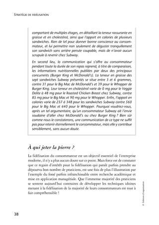 STRATÉGIE DE FIDÉLISATION




            comportant de multiples étages, en détaillant la teneur rassurante en
            graisse et en cholestérol, ainsi que l’apport en calories de plusieurs
            sandwiches. Rien de tel pour donner bonne conscience au consom-
            mateur, et lui permettre non seulement de déguster tranquillement
            son sandwich sans arrière pensée coupable, mais de n’avoir aucun
            scrupule à revenir chez Subway.
            En second lieu, la communication qui s’offre au consommateur
            pendant toute la durée de son repas reprend, à titre de comparaison,
            les informations nutritionnelles publiées par deux des principaux
            concurrents (Burger King et McDonald’s). La teneur en graisse des
            sept sandwiches Subway présentés se situe entre 3 et 6 grammes,
            contre 31 pour le Big Mac de McDonald’s et 39 pour le Whopper de
            Burger King. Leur teneur en cholestérol varie de 0 mg pour le Veggie
            Delite à 48 mg pour le Roasted Chicken Breast chez Subway, contre
            85 mg pour le Big Mac et 90 mg pour le Whopper. Enfin, l’apport en
            calories varie de 237 à 348 pour les sandwiches Subway contre 560
            pour le Big Mac et 640 pour le Whopper. Pourquoi voudriez-vous,
            après un tel argumentaire, qu’un consommateur Subway ait l’envie
            soudaine d’aller chez McDonald’s ou chez Burger King ? Bien sûr
            comme nous le constaterons, une communication de ce type ne suffit
            pas pour retenir éternellement le consommateur, mais elle y contribue
            sensiblement, sans aucun doute.




          À qui jeter la pierre ?
          La fidélisation du consommateur est un objectif essentiel de l’entreprise
          moderne, il n’y a plus aucun doute sur ce point. Mais force est de constater
          que ce regain d’intérêt pour la fidélisation qui paraît parfois prendre au
          dépourvu bon nombre de praticiens, est une fois de plus l’illustration par
          l’exemple du fossé parfois infranchissable entre recherche académique et
          mise en application managériale. Que l’immense majorité des praticiens
                                                                                         © Éditions d’organisation




          se sentent aujourd’hui contraints de développer les techniques idoines
          menant à la fidélisation de la majorité de leurs consommateurs est tout à
          fait compréhensible !




38
 