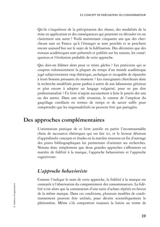 LE CONCEPT DE FIDÉLISATION DU CONSOMMATEUR



                                 Qu’ils s’inquiètent de la précipitation des choses, des modalités de la
                                 mise en application et des conséquences qui pourront en découler en est
                                 clairement une autre ! Voilà maintenant cinquante ans que des cher-
                                 cheurs tant en France qu’à l’étranger se sont penchés et se penchent
                                 encore aujourd’hui sur le sujet de la fidélisation. Des décennies que des
                                 travaux académiques sont présentés et publiés sur les raisons, les consé-
                                 quences et l’évolution probable de cette approche.
                                 Qui doit-on blâmer alors pour ce triste gâchis ? Les praticiens qui se
                                 coupent volontairement la plupart du temps d’un monde académique
                                 jugé subjectivement trop théorique, archaïque et incapable de répondre
                                 à leurs besoins pressants du moment ? Les enseignants chercheurs dont
                                 la recherche modélisée peine parfois à sortir de son laboratoire géniteur
                                 et plus encore à adopter un langage vulgarisé, pour ne pas dire
                                 professionnalisé ? Ce livre n’aspire aucunement à faire le procès des uns
                                 ou des autres. Dans une telle situation, le constat de l’ampleur du
                                 gaspillage corollaire en termes de temps et de savoir suffit pour
                                 comprendre que les responsabilités ne peuvent être que partagées.


                            Des approches complémentaires
                                 L’orientation pratique de ce livre justifie en partie l’incontournable
                                 choix de raccourcis théoriques qui est fait ici, et le lecteur désireux
                                 d’approfondir concepts et études en la matière trouvera en fin d’ouvrage
                                 des pistes bibliographiques lui permettant d’orienter ses recherches.
                                 Notons donc simplement que deux grandes approches s’affrontent en
                                 matière de fidélité à la marque, l’approche behavioriste et l’approche
                                 cognitiviste.


                                 L’approche behavioriste
                                 Comme l’indique le nom de cette approche, la fidélité à la marque est
                                 constatée à l’observation du comportement des consommateurs. La fidé-
© Éditions d’organisation




                                 lité n’est alors que la constatation d’une suite d’achats répétés en faveur
                                 de la même marque. Dans ces conditions, plusieurs modèles de condi-
                                 tionnement peuvent être utilisés, pour décrire scientifiquement le
                                 phénomène. Même s’ils comportent toujours la limite au terme de


                                                                                                        39
 