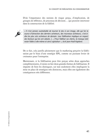 LE CONCEPT DE FIDÉLISATION DU CONSOMMATEUR



                            D’où l’importance des notions de risque perçu, d’implication, de
                            groupes de référence, de processus de décision… qui peuvent intervenir
                            dans la construction de la fidélité.


                             « Il n’est jamais souhaitable de tourner le dos à son image, elle qui fut la
                             source d’attraction des derniers acheteurs, des nouveaux acheteurs, c’est-à-
                             dire les plus sûrs acheteurs de demain. Leur ﬁdélisation implique un respect
                             des facteurs qui les ont séduits. […] Pour ﬁdéliser ses clients, la marque doit
                             rester ﬁdèle à elle-même et ainsi capitaliser », écrit Jean-Noël Kapferer.



                            De ce fait, cela justifie pleinement que le marketing perçoive la fidéli-
                            sation par le biais d’une stratégie EPL, comme un puissant levier de
                            croissance pour l’entreprise.
                            Maintenant, si la fidélisation peut être perçue selon deux approches
                            complémentaires, il existe en fait deux grandes formes de fidélisation. Il
                            importe de bien les distinguer, car non seulement elles impliquent la
                            mise en place de stratégies très distinctes, mais elles ont également des
                            conséquences très différentes.
© Éditions d’organisation




                                                                                                         41
 