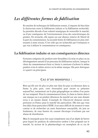 LE CONCEPT DE FIDÉLISATION DU CONSOMMATEUR




                            Les différentes formes de ﬁdélisation
                                 En matière de techniques de fidélisation terrain, il importe de bien faire
                                 la distinction entre la fidélisation induite et la fidélisation recherchée.
                                 La première découle d’une volonté stratégique de verrouiller le marché,
                                 ou d’une conséquence de l’environnement et/ou des caractéristiques du
                                 produit. En revanche, elle repose sur une absence relative de liberté de
                                 la part du consommateur. La seconde forme de fidélisation est plus inté-
                                 ressante à notre niveau. C’est celle qui est recherchée par l’entreprise et
                                 qui vise à séduire le consommateur en conséquence.


                            La ﬁdélisation induite et ses conséquences directes
                                 Certaines catégories de produits sont favorables à la mise en place ou au
                                 développement naturel d’un processus de fidélisation induite, lorsque le
                                 choix du consommateur/client se limite à continuer d’acheter le même
                                 produit et/ou le même service ou la même marque. On peut distinguer
                                 ici quatre cas principaux.



                                                     CAS D’UN MONOPOLE :
                                 Bien qu’elle soit de plus en plus rare dans les pays occidentaux dans sa
                                 forme la plus pure, cette éventualité peut encore se présenter
                                 aujourd’hui, notamment sur le plan géographique ou même d’un point
                                 de vue temporel. Pour le consommateur/client, le choix se limite alors à
                                 une marque ou à un produit détenteur du marché sur une zone donnée
                                 et/ou à un instant donné. L’exemple de l’électricité demeure encore
                                 pertinent en France pour le marché des particuliers. Dès lors que vous
                                 êtes déjà client particulier d’EDF, il est assez difficile de renoncer à votre
                                 contrat et de rechercher un autre fournisseur susceptible, du jour au
                                 lendemain, de vous fournir du courant électrique n’utilisant pas son
© Éditions d’organisation




                                 réseau de distribution.
                                 Mais le monopole peut être aussi simplement issu d’un dépôt de brevet
                                 pour lequel les produits de substitution tardent à être proposés sur le
                                 marché. Le secteur de la pharmacologie est exemplaire de ce cas de

                                                                                                           43
 