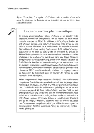 STRATÉGIE DE FIDÉLISATION



          figure. Toutefois, l’entreprise bénéficiaire doit se méfier d’une telle
          rente de situation, car l’expiration de la protection due au brevet peut
          alors être brutale.


                   Le cas du secteur pharmaceutique
            Le groupe pharmaceutique Glaxo Wellcome a su adopter cette
            approche prudente en anticipant la « fin de règne » de deux de ses
            produits vedettes en 1998, les célèbres anti-herpétique Zovirax et
            anti-ulcéreux Zantac. À la clôture de l’exercice cette année-là, une
            perte d’activité liée à ces deux médicaments fut évaluée à environ
            800 millions de livres sterling (soit environ 1,16 milliard d’euros).
            Cependant si en dépit de cette perte, le président du groupe sir
            Richard Sykes put annoncer cette même année un maintien du chiffre
            d’affaires et du résultat, c’est avant tout parce que Glaxo Wellcome
            était parvenue à anticiper stratégiquement la fin de cette situation de
            fidélité induite. Les diverses innovations du groupe, notamment pour
            les maladies respiratoires ou celles destinées au traitement du système
            nerveux central permirent de maintenir les résultats du groupe à leurs
            niveaux de 1997. La présentation des résultats s’accompagna même
            de l’annonce du lancement dans le courant de l’année de cinq
            nouveaux produits majeurs.
            Même comportement de prudence chez Eli-Lilly où l’on a parfaitement
            compris que l’expiration des brevets du produit star du groupe phar-
            maceutique, le Prozac, en 2001 et 2003, ne pouvait que coïncider
            avec l’arrivée de multiples médicaments génériques sur ce secteur
            porteur. Avec près de 28 % du chiffre d’affaires réalisés à l’aide du seul
            antidépresseur, Eli-Lilly sait qu’il lui faut dès maintenant réfléchir à des
            substituts et une refonte de la politique de recherche – dont les fonds
            et les forces vives ont été revus à la hausse – a été lancée. D’autant
            plus qu’en Europe, l’arrêt du 3 décembre 1998 de la Cour de justice
            des Communautés européennes ainsi que différentes campagnes de
            communication facilitent désormais l’accès au marché des médica-
                                                                                           © Éditions d’organisation




            ments génériques.




44
 
