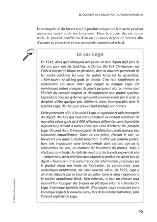 LE CONCEPT DE FIDÉLISATION DU CONSOMMATEUR



                            Le monopole né du brevet rend le produit unique sur le marché pendant
                            un certain temps après son lancement. Dans la plupart des cas indus-
                            triels, le produit bénéficiera d’un ou plusieurs dépôts de brevets afin
                            d’assurer sa protection et son monopole commercial relatif.


                                                        Le cas Lego
                              En 1942, alors qu’il fabriquait des jouets en bois depuis déjà plus de
                              dix ans pour son fils Godtfred, le Danois Ole Kirk Christiansen eut
                              l’idée d’une petite brique en plastique, dont la structure permettait de
                              les rendre solidaires les unes des autres lorsqu’on les assemblait.
                              « Bien jouer » se dit leg godt en danois. C’est tout simplement en
                              contractant ces deux mots que naquit la marque Lego. De
                              nombreuses autres marques de jouets perçurent plus ou moins tard
                              l’intérêt du concept original et développèrent leur propre système.
                              Cependant, tous les systèmes qui furent commercialisés par la suite se
                              devaient d’être quelque peu différents, donc incompatibles avec le
                              système Lego, dès lors que celui-ci était protégé par brevets.
                              Cette protection offrit à la société Lego un agréable et utile monopole
                              au départ, dès lors que tout consommateur souhaitant bénéficier de
                              nouvelles pièces (près de 2 000 références différentes sont disponibles
                              aujourd’hui) n’avait d’autres choix que celui d’acheter des produits
                              Lego. On peut donc là encore parler de fidélisation, mais quelque peu
                              contrainte naturellement. Dans ce cas précis, chacun le sait, un
                              brevet est une arme à double tranchant. Il offre une certaine protec-
                              tion, très importante voire fondamentale dans certains cas où la
                              concurrence est vive, au moment du lancement du produit. Mais il
                              n’est pas sans limite. Au-delà de vingt ans, les brevets expirent et pire
                              – compte tenu de la précision avec laquelle le produit est décrit lors du
                              dépôt – fournissent à la concurrence des informations précieuses sur
                              le produit et/ou son mode de fabrication. La contestation, pour
                              contrefaçon notamment, est alors souvent vaine. En 1999, Lego a
                              ainsi été débouté par la Cour de cassation dans le litige l’opposant à
                              la société canadienne Ritvik. Bien entendu, si tout un chacun peut
© Éditions d’organisation




                              aujourd’hui fabriquer des briques de plastique selon le « standard »
                              Lego, il demeure toutefois interdit d’introduire toute confusion entre
                              la marque Lego et le nouveau venu, lors de la commercialisation, sans
                              l’accord explicite de Lego.



                                                                                                      45
 