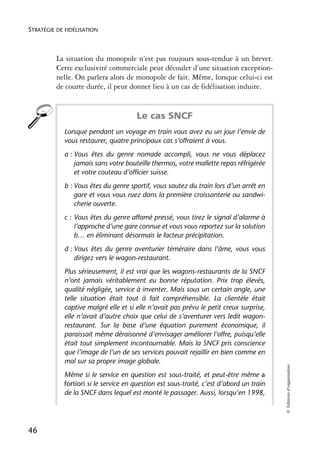 STRATÉGIE DE FIDÉLISATION



          La situation du monopole n’est pas toujours sous-tendue à un brevet.
          Cette exclusivité commerciale peut découler d’une situation exception-
          nelle. On parlera alors de monopole de fait. Même, lorsque celui-ci est
          de courte durée, il peut donner lieu à un cas de fidélisation induite.


                                      Le cas SNCF
            Lorsque pendant un voyage en train vous avez eu un jour l’envie de
            vous restaurer, quatre principaux cas s’offraient à vous.
            a : Vous êtes du genre nomade accompli, vous ne vous déplacez
                jamais sans votre bouteille thermos, votre mallette repas réfrigérée
                et votre couteau d’officier suisse.
            b : Vous êtes du genre sportif, vous sautez du train lors d’un arrêt en
                gare et vous vous ruez dans la première croissanterie ou sandwi-
                cherie ouverte.
            c : Vous êtes du genre affamé pressé, vous tirez le signal d’alarme à
                l’approche d’une gare connue et vous vous reportez sur la solution
                b… en éliminant désormais le facteur précipitation.
            d : Vous êtes du genre aventurier téméraire dans l’âme, vous vous
                dirigez vers le wagon-restaurant.
            Plus sérieusement, il est vrai que les wagons-restaurants de la SNCF
            n’ont jamais véritablement eu bonne réputation. Prix trop élevés,
            qualité négligée, service à inventer. Mais sous un certain angle, une
            telle situation était tout à fait compréhensible. La clientèle était
            captive malgré elle et si elle n’avait pas prévu le petit creux surprise,
            elle n’avait d’autre choix que celui de s’aventurer vers ledit wagon-
            restaurant. Sur la base d’une équation purement économique, il
            paraissait même déraisonné d’envisager améliorer l’offre, puisqu’elle
            était tout simplement incontournable. Mais la SNCF pris conscience
            que l’image de l’un de ses services pouvait rejaillir en bien comme en
            mal sur sa propre image globale.
                                                                                         © Éditions d’organisation




            Même si le service en question est sous-traité, et peut-être même a
            fortiori si le service en question est sous-traité, c’est d’abord un train
            de la SNCF dans lequel est monté le passager. Aussi, lorsqu’en 1998,




46
 