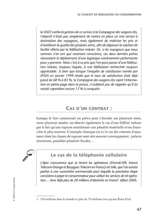 LE CONCEPT DE FIDÉLISATION DU CONSOMMATEUR




                               la SNCF confia la gestion de ce service à la Compagnie des wagons-lits,
                               l’objectif n’était pas simplement de mettre en place un vrai service à
                               destination des voyageurs, mais également de maîtriser les prix et
                               d’améliorer la qualité des produits servis, afin de dépasser la solution de
                               facilité offerte par la fidélisation induite. Or, si les voyageurs que nous
                               sommes n’en ont que rarement conscience, ces deux derniers points
                               nécessitent le déploiement d’une logistique extrêmement performante
                               pour y parvenir. Mais c’est à ce prix que l’on peut passer d’une fidélisa-
                               tion induite, toujours risquée, à une fidélisation recherchée toujours
                               appréciable. Si bien que lorsque l’enquête de satisfaction menée par
                               IPSOS en janvier 1999 révéla que le taux de satisfaction était déjà
                               passé de 68 % à 83 %, la Compagnie des wagons-lits reprit l’informa-
                               tion en pleine page dans la presse, n’oubliant pas de rappeler qu’il lui
                               restait cependant encore 17 % à conquérir.




                                                   CAS D’UN CONTRAT :
                            Lorsque le lien contractuel est prévu pour s’étendre sur plusieurs mois,
                            voire plusieurs années, on observe également le cas d’une fidélité induite
                            par le fait qu’une rupture entraînerait une pénalité matérielle et/ou finan-
                            cière le plus souvent. L’exemple classique est ici le cas des contrats d’assu-
                            rance dont les clauses de rupture sont très souvent contraignantes : préavis
                            minimum, possibles pénalités fiscales…1


                                       Le cas de la téléphonie cellulaire
                               L’âpre concurrence que se livrent les opérateurs (Vivendi-SFR, France
                               Telecom-Orange et Bouygues Telecom en France) est telle, que l’on assiste
                               parfois à une surenchère commerciale pour laquelle la prochaine étape
                               consistera à payer le consommateur pour utiliser les services de tel opéra-
© Éditions d’organisation




                               teur… Avec déjà plus de 20 millions d’abonnés en France1 début 2000,




                            1. 350 millions dans le monde et plus de 70 millions rien qu’aux États-Unis.


                                                                                                           47
 