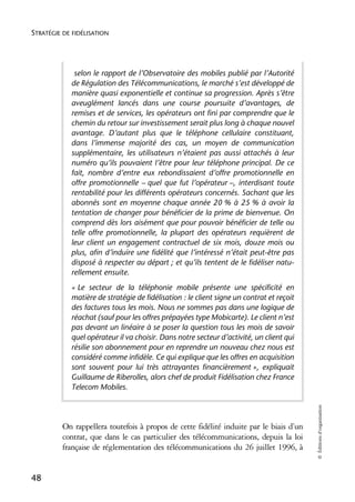 STRATÉGIE DE FIDÉLISATION




             selon le rapport de l’Observatoire des mobiles publié par l’Autorité
            de Régulation des Télécommunications, le marché s’est développé de
            manière quasi exponentielle et continue sa progression. Après s’être
            aveuglément lancés dans une course poursuite d’avantages, de
            remises et de services, les opérateurs ont fini par comprendre que le
            chemin du retour sur investissement serait plus long à chaque nouvel
            avantage. D’autant plus que le téléphone cellulaire constituant,
            dans l’immense majorité des cas, un moyen de communication
            supplémentaire, les utilisateurs n’étaient pas aussi attachés à leur
            numéro qu’ils pouvaient l’être pour leur téléphone principal. De ce
            fait, nombre d’entre eux rebondissaient d’offre promotionnelle en
            offre promotionnelle – quel que fut l’opérateur –, interdisant toute
            rentabilité pour les différents opérateurs concernés. Sachant que les
            abonnés sont en moyenne chaque année 20 % à 25 % à avoir la
            tentation de changer pour bénéficier de la prime de bienvenue. On
            comprend dès lors aisément que pour pouvoir bénéficier de telle ou
            telle offre promotionnelle, la plupart des opérateurs requièrent de
            leur client un engagement contractuel de six mois, douze mois ou
            plus, afin d’induire une fidélité que l’intéressé n’était peut-être pas
            disposé à respecter au départ ; et qu’ils tentent de le fidéliser natu-
            rellement ensuite.
            « Le secteur de la téléphonie mobile présente une spécificité en
            matière de stratégie de fidélisation : le client signe un contrat et reçoit
            des factures tous les mois. Nous ne sommes pas dans une logique de
            réachat (sauf pour les offres prépayées type Mobicarte). Le client n’est
            pas devant un linéaire à se poser la question tous les mois de savoir
            quel opérateur il va choisir. Dans notre secteur d’activité, un client qui
            résilie son abonnement pour en reprendre un nouveau chez nous est
            considéré comme infidèle. Ce qui explique que les offres en acquisition
            sont souvent pour lui très attrayantes financièrement », expliquait
            Guillaume de Riberolles, alors chef de produit Fidélisation chez France
            Telecom Mobiles.
                                                                                          © Éditions d’organisation




          On rappellera toutefois à propos de cette fidélité induite par le biais d’un
          contrat, que dans le cas particulier des télécommunications, depuis la loi
          française de réglementation des télécommunications du 26 juillet 1996, à


48
 