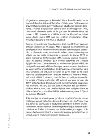 LE CONCEPT DE FIDÉLISATION DU CONSOMMATEUR




                            d’exploitation conçu par le Finlandais Linus Torvalds revint sur le
                            devant de la scène. Microsoft lui-même n’hésita pas à l’utiliser comme
                            argument démontrant qu’il n’était pas en situation de position domi-
                            nante. Système d’exploitation dérivé d’Unix et développé en 1991,
                            Linux ne fit réellement parler de lui que dans la seconde moitié des
                            années 1990. Jusqu’alors la fidélité induite à Microsoft ne faisait
                            aucun doute, même IBM avec son système d’exploitation OS/2,
                            n’était pas parvenu à renverser la situation.
                            Dans un premier temps, Linux bénéficia de l’essor d’Internet avec une
                            diffusion gratuite sur le réseau. Mais il séduisit essentiellement les
                            développeurs à la recherche de nouveautés technologiques accessi-
                            bles au niveau des codes, ainsi que les milieux universitaires toujours
                            séduits par des outils performants et gratuits. En février 1999, le
                            géant mondial de l’informatique, IBM, véritable caution embléma-
                            tique du secteur, annonça qu’il livrerait désormais des serveurs
                            équipés de Linux. Contrairement au malheureux épisode OS/2, on
                            peut prédire que cette décision finira par peser lourdement en faveur
                            du jeune système d’exploitation. Un tel système, performant et sans
                            cesse amélioré, est séduisant ne serait-ce qu’en raison de la totale
                            liberté de développement qui l’entoure. Même si la forteresse Micro-
                            soft restait difficile à pénétrer, Linux fut bien accueilli par le marché.
                            La société d’études américaine IDC estimait qui plus est que dès
                            1999, près d’un tiers des serveurs web fonctionnait déjà sous Linux.
                            Pas étonnant, dès lors, que des acteurs de poids tels que Hewlett-
                            Packard, Oracle, Intel, Sun, Corel ou Sybase aient opté pour Linux, se
                            délivrant ainsi en partie d’une fidélité induite contraignante à l’égard
                            du puissant Microsoft.
                            Si la stratégie est risquée parce qu’elle est en général menée par un
                            challenger qui, par définition, dispose de moyens plus limités que ceux
                            à la portée du leader, celle-ci peut parfois contribuer à définir un posi-
                            tionnement en conséquence. Le challenger revendique alors son parti-
                            cularisme et fidélise notamment sur la distinction par rapport à la
                            masse. Il est un marché lié à la micro-informatique qui présente en ce
© Éditions d’organisation




                            sens et jusqu’à ce jour une situation paradoxale.




                                                                                                     51
 