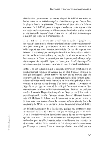 LE CONCEPT DE FIDÉLISATION DU CONSOMMATEUR



                            d’évaluation permanente, au centre duquel la fidélité est mise en
                            balance avec les inconvénients qu’entraînerait une rupture. Certes, dans
                            la plupart des cas, le processus d’évaluation fait pencher cette balance
                            en faveur de la fidélité, pour la simple et ordinaire raison que ce choix
                            est perçu par le consommateur/client comme la solution la plus simple
                            et demandant le moins d’effort (éviter une perte de temps, un manque
                            à gagner, des soucis de réorganisation…).
                            Mais si l’absence de liberté et l’insatisfaction s’amplifient jusqu’à créer
                            un puissant sentiment d’emprisonnement chez le client/consommateur,
                            il se peut qu’un jour il y ait rupture brutale. Et due à sa brutalité, une
                            telle rupture est alors souvent irréversible. Ce cas de rupture doit
                            toujours être envisagé par l’entreprise bénéficiaire d’une fidélité induite,
                            car lors de la survenance d’une rupture, le client/consommateur se fait
                            bien souvent, à l’issue, systématiquement le porte-parole d’un prosély-
                            tisme répété très négatif à l’égard de l’entreprise. Prosélytisme que l’on
                            ne rencontrera que rarement, en revanche, dans les cas de satisfaction.
                            Enfin, il ne faut jamais négliger le cas d’une innovation bénéficiaire d’un
                            positionnement pertinent et favorisée par un effet de mode, orchestré ou
                            non par l’entreprise. Avant l’arrivée de Sony sur le marché déjà très
                            concurrentiel des jeux vidéo, les incompatibilités entre formats parais-
                            saient cloisonner parfaitement le marché entre ses deux principaux inter-
                            venants et surtout exclure l’entrée d’un nouvel acteur. Et Nintendo et
                            Sega de se partager un marché lucratif qui finalement semblait bien
                            coexister avec celui des ordinateurs domestiques. Pourtant, en quelques
                            années, la console Playstation imaginée par Sony parvint à leur ravir la
                            première place du marché. Quelques années plus tard Microsoft investis-
                            sait 500 Millions de dollars dans le lancement de sa propre console la
                            X box, sans pour autant réussir la prouesse qu’avait réalisée Sony. Le
                            marketing du 21e siècle est un marketing de la demande et non de l’offre.
                            En définitive, cet aspect de la fidélisation, quelque peu contrainte, nous
                            intéresse moins dans le cadre de l’optique marketing qui est la nôtre.
                            Mais il convient cependant de ne jamais perdre de vue les conséquences
© Éditions d’organisation




                            qu’elle peut avoir. L’utilisation de certaines techniques de fidélisation
                            recherchée peut en effet, à terme, créer naturellement une situation de
                            fidélisation induite. Cette situation ne doit alors jamais être considérée
                            par l’entreprise comme étant un avantage absolu, caractérisé par une


                                                                                                    53
 