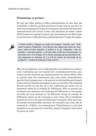 STRATÉGIE DE FIDÉLISATION



          Promotions et primes
          En tant que telles, primes et offres promotionnelles ne sont donc pas
          considérées ici dès lors qu’elles constituent le plus souvent une fuite en
          avant non stratégique de la part de l’entreprise, dans le but de dynamiser
          temporairement son activité. Certes, des chercheurs de renom comme
          Gilles Laurent ont apporté la preuve que contrairement aux idées reçues
          les promotions ne dégradent pas systématiquement l’image de marque.


           « C’était justiﬁé à l’époque où seules les marques “premiers prix” réali-
           saient ce genre d’opération. C’est devenu faux depuis que toutes les mar-
           ques, même les plus réputées, se prêtent à ce jeu. L’équation « tête de
           gondole = mauvaise qualité » n’est plus dans la tête du consommateur, ni
           aux États-Unis, ni en Europe. On a même remarqué qu’une promotion fai-
           sait progresser en moyenne de 5 à 6 % les ventes de l’ensemble de la
           catégorie ! » analyse le professeur Gilles Laurent.



          Mais on sait également, qu’en règle générale, non seulement ces promo-
          tions n’intéressent pas une majorité des consommateurs/clients, mais
          surtout qu’elles n’attirent pas majoritairement les clients fidèles. Elles
          ne peuvent donc être intéressantes qu’à court terme, éventuellement
          pour faciliter la prospection, et de surcroît sur des marchés pour lesquels
          l’élasticité de la demande par rapport au prix est très forte. On comprend
          dès lors qu’elles ne sont pas, de ce fait, cohérentes par nature, avec le
          fondement même de la stratégie de fidélisation. Elles ne peuvent par
          conséquent pas constituer une technique de fidélisation au sens propre
          du terme qui nous intéresse ici. En définitive, lorsque la stratégie de
          fidélisation repose sur des avantages à court terme, elle se transforme
          souvent très vite en un coût très lourd pour l’entreprise. Coût qu’il sera,
          de manière incontournable, nécessaire de renouveler sans cesse, afin de
          conserver la « fidélité » du consommateur. Naturellement, se crée alors
          rapidement un processus de surenchère, duquel l’entreprise aura toutes
                                                                                        © Éditions d’organisation




          les peines de sortir.




58
 