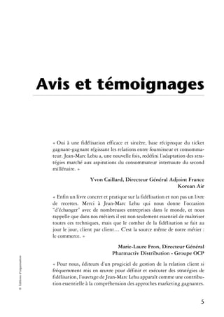 Avis et témoignages


                             « Oui à une fidélisation efficace et sincère, base réciproque du ticket
                             gagnant-gagnant régissant les relations entre fournisseur et consomma-
                             teur. Jean-Marc Lehu a, une nouvelle fois, redéfini l’adaptation des stra-
                             tégies marché aux aspirations du consommateur internaute du second
                             millénaire. »
                                               Yvon Caillard, Directeur Général Adjoint France
                                                                                   Korean Air
                             « Enfin un livre concret et pratique sur la fidélisation et non pas un livre
                             de recettes. Merci à Jean-Marc Lehu qui nous donne l’occasion
                             “d’échanger” avec de nombreuses entreprises dans le monde, et nous
                             rappelle que dans nos métiers il est non seulement essentiel de maîtriser
                             toutes ces techniques, mais que le combat de la fidélisation se fait au
                             jour le jour, client par client… C’est la source même de notre métier :
                             le commerce. »
                                                            Marie-Laure Fron, Directeur Général
                                                          Pharmactiv Distribution - Groupe OCP
© Éditions d’organisation




                             « Pour nous, éditeurs d’un progiciel de gestion de la relation client si
                             fréquemment mis en œuvre pour définir et exécuter des stratégies de
                             fidélisation, l’ouvrage de Jean-Marc Lehu apparaît comme une contribu-
                             tion essentielle à la compréhension des approches marketing gagnantes.


                                                                                                       5
 