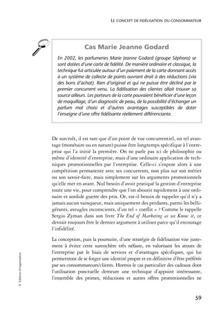 LE CONCEPT DE FIDÉLISATION DU CONSOMMATEUR




                                            Cas Marie Jeanne Godard
                              En 2002, les parfumeries Marie Jeanne Godard (groupe Séphora) se
                              sont dotées d’une carte de fidélité. De manière ordinaire et classique, la
                              technique fut articulée autour d’un paiement de la carte donnant accès
                              à un système de collecte de points ouvrant droit à des réductions (via
                              des bons d’achat). Rien d’original et qui ne puisse être décliné par le
                              premier concurrent venu. La fidélisation des clientes allait trouver sa
                              source ailleurs. Les porteurs de la carte pouvaient bénéficier d’une leçon
                              de maquillage, d’un diagnostic de peau, de la possibilité d’échanger un
                              parfum mal choisi et d’autres avantages susceptibles de doter
                              l’enseigne d’une offre fidélisante réellement différenciante.




                            De surcroît, il est rare que d’un point de vue concurrentiel, un tel avan-
                            tage (monétaire ou en nature) puisse être longtemps spécifique à l’entre-
                            prise qui l’a initié la première. On ne parle pas ici de philosophie ou
                            même d’identité d’entreprise, mais d’une ordinaire application de tech-
                            niques promotionnelles par l’entreprise. Celle-ci s’expose alors à une
                            compétition permanente avec ses concurrents, non plus sur son métier
                            ou son savoir-faire, mais simplement sur les arguments promotionnels
                            qu’elle met en avant. Nul besoin d’avoir pratiqué la gestion d’entreprise
                            toute une vie, pour comprendre que l’on aboutit rapidement à une ordi-
                            naire et sordide guerre des prix. Or, est-il besoin de rappeler qu’il n’y a
                            jamais aucun vainqueur, mais uniquement des perdants, parmi les belli-
                            gérants, aveugles inconscients, d’un tel « conflit » ? Comme le rappelle
                            Sergio Zyman dans son livre The End of Marketing as we Know it, ce
                            devrait toujours être le dernier argument à utiliser parce qu’il encourage
                            l’infidélité.
                            La conception, puis la poursuite, d’une stratégie de fidélisation vise juste-
                            ment à éviter cette surenchère très néfaste, en valorisant les atouts de
                            l’entreprise par le biais de services et d’avantages spécifiques, qui lui
© Éditions d’organisation




                            permettront de se forger une identité propre et en définitive d’être préférée
                            par ses consommateurs/clients. Hormis le cas particulier des cadeaux dont
                            l’utilisation ponctuelle demeure une technique d’appoint intéressante,
                            l’ensemble des primes, réductions et autres offres promotionnelles ne


                                                                                                       59
 