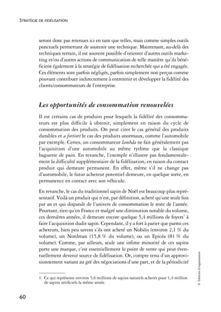 STRATÉGIE DE FIDÉLISATION



          seront donc pas retenues ici en tant que telles, mais comme simples outils
          ponctuels permettant de soutenir une technique. Maintenant, au-delà des
          techniques terrain, il est souvent possible d’orienter d’autres outils marke-
          ting et/ou d’autres actions de communication de telle manière qu’ils béné-
          ficient également à la stratégie de fidélisation recherchée qui a été engagée.
          Ces éléments sont parfois négligés, parfois simplement non perçus comme
          pouvant contribuer indirectement à entretenir et développer la fidélité des
          clients/consommateurs de l’entreprise.


          Les opportunités de consommation renouvelées
          Il est certains cas de produits pour lesquels la fidélité des consomma-
          teurs est plus difficile à obtenir, simplement en raison du cycle de
          consommation des produits. On peut citer le cas général des produits
          durables et a fortiori le cas des produits anormaux, comme l’automobile
          par exemple. Certes, un consommateur lambda ne fait généralement pas
          l’acquisition d’une automobile au même rythme que la classique
          baguette de pain. En revanche, l’exemple n’illustre pas fondamentale-
          ment la difficulté supplémentaire de la fidélisation, en raison du contact
          produit qui demeure permanent. En effet, même s’il ne change pas
          d’automobile, le futur acheteur potentiel demeure, en quelque sorte, en
          permanence en contact avec son véhicule.
          En revanche, le cas du traditionnel sapin de Noël est beaucoup plus repré-
          sentatif. Voilà un produit qui n’est, par définition, acheté qu’une seule fois
          par an et qui disparaît de l’univers de consommation le reste de l’année.
          Pourtant, rien qu’en France et malgré une diminution notable du volume,
          ces dernières années, il demeure encore quelque 5,4 millions de foyers1 à
          faire l’acquisition dudit sapin. Cependant, il y a fort à parier que parmi ces
          acheteurs, bien peu savent s’ils ont acheté un Nobilis (environ 2,1 % du
          volume), un Nordman (15,8 % du volume), ou un Epicéa (81 % du
          volume). Comme, par ailleurs, seule une infime minorité de ces sapins
          porte une marque, c’est essentiellement le point de vente qui peut éven-
                                                                                                  © Éditions d’organisation




          tuellement devenir source de fidélisation. Or, compte tenu d’un approvi-
          sionnement variant au gré des négociations d’une part, et de la périodicité

          1. Ce qui représente environ 5,6 millions de sapins naturels achetés pour 1,4 million
             de sapins artiﬁciels la même année.


60
 