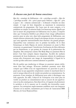 STRATÉGIE DE FIDÉLISATION



          À chacun une part de bonne conscience
          Qui dit « stratégie de fidélisation » dit « privilège accordé ». Qui dit
          « privilège accordé » dit « prix à payer pour l’obtenir ». Qui dit « prix
          à payer » dit « relation commerciale ». L’obstacle à franchir est donc
          simple : il s’agit de faire disparaître au maximum la connotation
          commerciale du programme. On l’aura tout de suite compris, si le
          problème est simple, la solution finale l’est beaucoup moins. Quelle que
          soit la nature des programmes de fidélisation mis en place, il importe
          donc que l’entreprise bénéficie par ailleurs d’une image suffisamment
          positive pour ne plus voir, dans ledit programme de fidélisation, une
          simple relation commerciale. Jusqu’à une époque récente, on a pu penser
          que cette approche institutionnelle était réservée à de grands groupes.
          Aujourd’hui tout commence avec le produit lui-même. Et le thon
          britannique en boîte Osprey de mettre récemment en avant la fibre
          citoyenne, en garantissant l’interdiction d’utilisation de filets dérivants
          par ses fournisseurs, ce qui permet de s’assurer de la préservation des
          dauphins. Des entreprises comme The Body Shop ou justement Ben &
          Jerry’s l’ont bien compris depuis longtemps. Au-delà des souhaits
          personnels de leurs fondateurs, ces entreprises mènent de nombreuses
          actions afin d’entretenir une image de responsabilité à l’égard de la
          société qu’elles sollicitent commercialement en parallèle.
          On dit parfois que marketing et éthique ne pourront jamais réelle-
          ment faire bon ménage. D’aucuns semblent pourtant avoir déjà
          compris que l’effort d’un tel rapprochement est peut-être le prix à
          payer pour ne pas apparaître simplement comme le marchand dont le
          seul et unique objectif est de vendre son produit au consommateur. La
          poursuite d’une stratégie de fidélisation peut aider à développer une
          telle approche. En effet, l’objectif de l’entreprise n’est alors plus de
          vendre un produit au consommateur sans se soucier de son apprécia-
          tion et/ou des conséquences. Son objectif est, à l’opposé, de pleinement
          le satisfaire et de le rassurer sur le contrôle des éventuelles consé-
          quences. Les entreprises anglo-saxonnes semblent avoir une longueur
                                                                                        © Éditions d’organisation




          d’avance en la matière, notamment par le biais de l’association BSR
          (Business for Social Responsability).




64
 