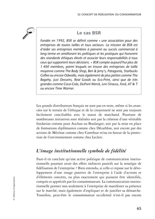 LE CONCEPT DE FIDÉLISATION DU CONSOMMATEUR




                                                         Le cas BSR
                              Fondée en 1992, BSR se définit comme « une association pour des
                              entreprises de toutes tailles et tous secteurs. La mission de BSR est
                              d’aider ses entreprises membres à parvenir au succès commercial à
                              long terme en améliorant les politiques et les pratiques qui honorent
                              des standards éthiques élevés et associer leurs responsabilités à tous
                              ceux qui supportent leurs décisions. » BSR compte aujourd’hui plus de
                              1 400 membres, parmi lesquels on trouve des entreprises de taille
                              moyenne comme The Body Shop, Ben & Jerry’s, Patagonia, Starbucks
                              Coffee ou encore Odwalla, mais également de plus petites comme The
                              Bagelry, Just Desserts, Real Goods ou Eco-Print, ainsi que de très
                              grandes comme Coca-Cola, DuPont Merck, Levi Strauss, Ford, AT & T
                              ou encore Time Warner.




                            Les grands distributeurs français ne sont pas en reste, même si les avan-
                            cées sur le terrain de l’éthique et de la citoyenneté ne sont pas toujours
                            facilement conciliables avec le statut de marchand. Pourtant de
                            nombreuses initiatives sont réalisées soit par la création d’une véritable
                            fondation comme pour Auchan ou Boulanger, soit par la mise en place
                            de formations diplômantes comme chez Décathlon, soit encore par des
                            actions de Mécénat comme chez Carrefour et/ou en faveur de la protec-
                            tion de l’environnement comme chez Leclerc.


                            L’image institutionnelle symbole de fidélité
                            Faut-il en conclure qu’une active politique de communication institu-
                            tionnelle pourrait avoir des effets indirects positifs sur la stratégie de
                            fidélisation de l’entreprise ? Bien entendu, si celle-ci repose sur le déve-
                            loppement d’une image positive de l’entreprise à l’aide d’actions et
                            d’éléments concrets, ou plus exactement qui puissent être identifiés,
© Éditions d’organisation




                            compris et appréciés par les consommateurs. La communication institu-
                            tionnelle permet non seulement à l’entreprise de manifester sa présence
                            sur le marché, mais également d’expliquer et de justifier sa démarche.
                            Toutefois, peut-être le consommateur occidental n’est-il pas encore


                                                                                                    65
 