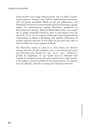 STRATÉGIE DE FIDÉLISATION



          autant attaché à cette image institutionnelle, que l’est déjà le consom-
          mateur japonais ? Lorsqu’en mai 1996 la communication Institution-
          nelle du groupe automobile Mazda ne prit pas suffisamment soin
          d’expliquer les raisons de la prise de participation de Ford dans le groupe
          nippon, les consommateurs japonais désertèrent rapidement les
          show-rooms de la marque. Alors que Mazda Motor Corp. avait accepté
          que le groupe automobile américain porte sa participation dans son
          capital de 25 % à 33,4 %, la presse n’hésita pas à saisir l’opportunité de
          l’implantation de Mazda à Hiroshima pour qualifier l’événement de
          seconde explosion atomique. Il n’en fallut pas plus pour faire voler en
          éclats la fidélité des clients japonais de Mazda.
          Aux États-Unis comme au cœur de la veille Europe, les réactions
          auraient peut-être été plus modérées, mais il n’en demeure pas moins
          qu’en Occident aussi l’intérêt du « qui » sur le « quoi » commence à
          prendre de l’importance. Ce qui signifie qu’il est réellement dans
          l’intérêt de l’entreprise de tout faire pour entretenir une image positive,
          si elle souhaite s’attacher la fidélité de ses consommateurs. La condition
          n’est pas suffisante, mais elle est chaque jour davantage nécessaire.




                                                                                        © Éditions d’organisation




66
 