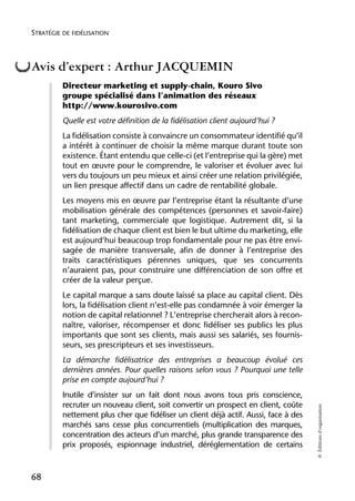 STRATÉGIE DE FIDÉLISATION



Avis d’expert : Arthur JACQUEMIN
          Directeur marketing et supply-chain, Kouro Sivo
          groupe spécialisé dans l’animation des réseaux
          http://www.kourosivo.com
          Quelle est votre définition de la fidélisation client aujourd’hui ?
          La fidélisation consiste à convaincre un consommateur identifié qu’il
          a intérêt à continuer de choisir la même marque durant toute son
          existence. Étant entendu que celle-ci (et l’entreprise qui la gère) met
          tout en œuvre pour le comprendre, le valoriser et évoluer avec lui
          vers du toujours un peu mieux et ainsi créer une relation privilégiée,
          un lien presque affectif dans un cadre de rentabilité globale.
          Les moyens mis en œuvre par l’entreprise étant la résultante d’une
          mobilisation générale des compétences (personnes et savoir-faire)
          tant marketing, commerciale que logistique. Autrement dit, si la
          fidélisation de chaque client est bien le but ultime du marketing, elle
          est aujourd’hui beaucoup trop fondamentale pour ne pas être envi-
          sagée de manière transversale, afin de donner à l’entreprise des
          traits caractéristiques pérennes uniques, que ses concurrents
          n’auraient pas, pour construire une différenciation de son offre et
          créer de la valeur perçue.
          Le capital marque a sans doute laissé sa place au capital client. Dès
          lors, la fidélisation client n’est-elle pas condamnée à voir émerger la
          notion de capital relationnel ? L’entreprise chercherait alors à recon-
          naître, valoriser, récompenser et donc fidéliser ses publics les plus
          importants que sont ses clients, mais aussi ses salariés, ses fournis-
          seurs, ses prescripteurs et ses investisseurs.
          La démarche fidélisatrice des entreprises a beaucoup évolué ces
          dernières années. Pour quelles raisons selon vous ? Pourquoi une telle
          prise en compte aujourd’hui ?
          Inutile d’insister sur un fait dont nous avons tous pris conscience,
          recruter un nouveau client, soit convertir un prospect en client, coûte
                                                                                      © Éditions d’organisation




          nettement plus cher que fidéliser un client déjà actif. Aussi, face à des
          marchés sans cesse plus concurrentiels (multiplication des marques,
          concentration des acteurs d’un marché, plus grande transparence des
          prix proposés, espionnage industriel, déréglementation de certains



68
 