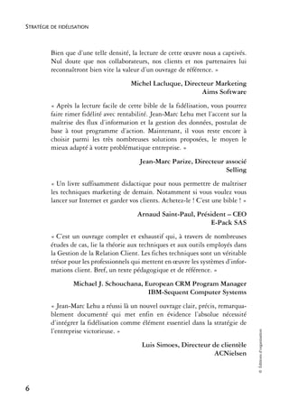 STRATÉGIE DE FIDÉLISATION



          Bien que d’une telle densité, la lecture de cette œuvre nous a captivés.
          Nul doute que nos collaborateurs, nos clients et nos partenaires lui
          reconnaîtront bien vite la valeur d’un ouvrage de référence. »
                                        Michel Lacluque, Directeur Marketing
                                                              Aims Software
          « Après la lecture facile de cette bible de la fidélisation, vous pourrez
          faire rimer fidélité avec rentabilité. Jean-Marc Lehu met l’accent sur la
          maîtrise des flux d’information et la gestion des données, postulat de
          base à tout programme d’action. Maintenant, il vous reste encore à
          choisir parmi les très nombreuses solutions proposées, le moyen le
          mieux adapté à votre problématique entreprise. »
                                            Jean-Marc Parize, Directeur associé
                                                                        Selling
          « Un livre suffisamment didactique pour nous permettre de maîtriser
          les techniques marketing de demain. Notamment si vous voulez vous
          lancer sur Internet et garder vos clients. Achetez-le ! C’est une bible ! »
                                           Arnaud Saint-Paul, Président – CEO
                                                                  E-Pack SAS
          « C’est un ouvrage complet et exhaustif qui, à travers de nombreuses
          études de cas, lie la théorie aux techniques et aux outils employés dans
          la Gestion de la Relation Client. Les fiches techniques sont un véritable
          trésor pour les professionnels qui mettent en œuvre les systèmes d’infor-
          mations client. Bref, un texte pédagogique et de référence. »
                   Michael J. Schouchana, European CRM Program Manager
                                           IBM-Sequent Computer Systems
          « Jean-Marc Lehu a réussi là un nouvel ouvrage clair, précis, remarqua-
          blement documenté qui met enfin en évidence l’absolue nécessité
          d’intégrer la fidélisation comme élément essentiel dans la stratégie de
          l’entreprise victorieuse. »
                                                                                        © Éditions d’organisation




                                            Luis Simoes, Directeur de clientèle
                                                                   ACNielsen



6
 