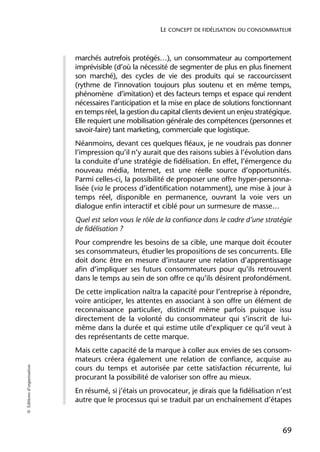 LE CONCEPT DE FIDÉLISATION DU CONSOMMATEUR



                            marchés autrefois protégés…), un consommateur au comportement
                            imprévisible (d’où la nécessité de segmenter de plus en plus finement
                            son marché), des cycles de vie des produits qui se raccourcissent
                            (rythme de l’innovation toujours plus soutenu et en même temps,
                            phénomène d’imitation) et des facteurs temps et espace qui rendent
                            nécessaires l’anticipation et la mise en place de solutions fonctionnant
                            en temps réel, la gestion du capital clients devient un enjeu stratégique.
                            Elle requiert une mobilisation générale des compétences (personnes et
                            savoir-faire) tant marketing, commerciale que logistique.
                            Néanmoins, devant ces quelques fléaux, je ne voudrais pas donner
                            l’impression qu’il n’y aurait que des raisons subies à l’évolution dans
                            la conduite d’une stratégie de fidélisation. En effet, l’émergence du
                            nouveau média, Internet, est une réelle source d’opportunités.
                            Parmi celles-ci, la possibilité de proposer une offre hyper-personna-
                            lisée (via le process d’identification notamment), une mise à jour à
                            temps réel, disponible en permanence, ouvrant la voie vers un
                            dialogue enfin interactif et ciblé pour un surmesure de masse…
                            Quel est selon vous le rôle de la confiance dans le cadre d’une stratégie
                            de fidélisation ?
                            Pour comprendre les besoins de sa cible, une marque doit écouter
                            ses consommateurs, étudier les propositions de ses concurrents. Elle
                            doit donc être en mesure d’instaurer une relation d’apprentissage
                            afin d’impliquer ses futurs consommateurs pour qu’ils retrouvent
                            dans le temps au sein de son offre ce qu’ils désirent profondément.
                            De cette implication naîtra la capacité pour l’entreprise à répondre,
                            voire anticiper, les attentes en associant à son offre un élément de
                            reconnaissance particulier, distinctif même parfois puisque issu
                            directement de la volonté du consommateur qui s’inscrit de lui-
                            même dans la durée et qui estime utile d’expliquer ce qu’il veut à
                            des représentants de cette marque.
                            Mais cette capacité de la marque à coller aux envies de ses consom-
                            mateurs créera également une relation de confiance, acquise au
© Éditions d’organisation




                            cours du temps et autorisée par cette satisfaction récurrente, lui
                            procurant la possibilité de valoriser son offre au mieux.
                            En résumé, si j’étais un provocateur, je dirais que la fidélisation n’est
                            autre que le processus qui se traduit par un enchaînement d’étapes



                                                                                                  69
 