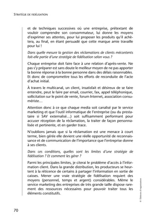 STRATÉGIE DE FIDÉLISATION



          et de techniques successives où une entreprise, prétextant de
          vouloir comprendre son consommateur, lui donne les moyens
          d’exprimer ses attentes, pour lui proposer les produits qu’il achè-
          tera, au final, en étant persuadé que cette marque amie travaille
          pour lui !
          Dans quelle mesure la gestion des réclamations de clients mécontents
          fait-elle partie d’une stratégie de fidélisation selon vous ?
          Chaque entreprise doit faire face à une relation d’après-vente. Ne
          pas s’y préparer est sans doute le meilleur moyen de ne pas apporter
          la bonne réponse à la bonne personne dans des délais raisonnables.
          Et donc de compromettre tous les efforts de reconduite de l’acte
          d’achat initial.
          À travers le multicanal, un client, insatisfait et désireux de se faire
          entendre, peut le faire par email, courrier, fax, appel téléphonique,
          sollicitation sur le point de vente, forum Internet, association consu-
          mériste…
          Attention donc à ce que chaque media soit canalisé par le service
          marketing et que l’outil informatique de l’entreprise (ou du presta-
          taire si SAV externalisé…) soit suffisamment performant pour
          accuser réception de la réclamation, la traiter de façon personna-
          lisée et pertinente, et en garder trace.
          N’oublions jamais que si la réclamation est une menace à court
          terme, bien gérée elle devient une réelle opportunité de reconnais-
          sance et de communication de l’importance que l’entreprise donne
          à ses clients.
          Dans ces conditions, quelles sont les limites d’une stratégie de
          fidélisation ? Et comment les gérer ?
          Parmi les principales limites, je citerai le problème d’accès à l’infor-
          mation client. Dans la grande distribution, les producteurs se heur-
          tent à la réticence de certains à partager l’information en sortie de
          caisses. Mener une vraie stratégie de fidélisation requiert des
                                                                                     © Éditions d’organisation




          moyens (personnel, temps et argent) considérables. Même le
          service marketing des entreprises de très grande taille dispose rare-
          ment des ressources nécessaires pour pouvoir traiter tous les
          éléments constitutifs.



70
 