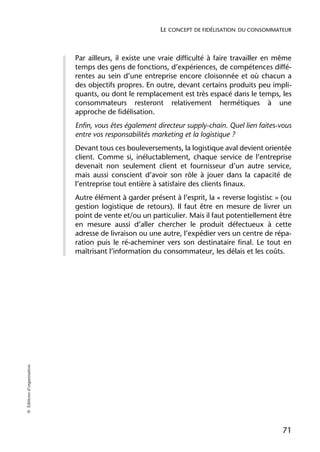 LE CONCEPT DE FIDÉLISATION DU CONSOMMATEUR



                            Par ailleurs, il existe une vraie difficulté à faire travailler en même
                            temps des gens de fonctions, d’expériences, de compétences diffé-
                            rentes au sein d’une entreprise encore cloisonnée et où chacun a
                            des objectifs propres. En outre, devant certains produits peu impli-
                            quants, ou dont le remplacement est très espacé dans le temps, les
                            consommateurs resteront relativement hermétiques à une
                            approche de fidélisation.
                            Enfin, vous êtes également directeur supply-chain. Quel lien faites-vous
                            entre vos responsabilités marketing et la logistique ?
                            Devant tous ces bouleversements, la logistique aval devient orientée
                            client. Comme si, inéluctablement, chaque service de l’entreprise
                            devenait non seulement client et fournisseur d’un autre service,
                            mais aussi conscient d’avoir son rôle à jouer dans la capacité de
                            l’entreprise tout entière à satisfaire des clients finaux.
                            Autre élément à garder présent à l’esprit, la « reverse logistisc » (ou
                            gestion logistique de retours). Il faut être en mesure de livrer un
                            point de vente et/ou un particulier. Mais il faut potentiellement être
                            en mesure aussi d’aller chercher le produit défectueux à cette
                            adresse de livraison ou une autre, l’expédier vers un centre de répa-
                            ration puis le ré-acheminer vers son destinataire final. Le tout en
                            maîtrisant l’information du consommateur, les délais et les coûts.
© Éditions d’organisation




                                                                                                 71
 
