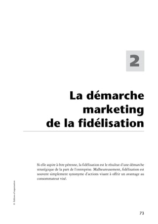 2

                                      La démarche
                                         marketing
                                  de la fidélisation


                            Si elle aspire à être pérenne, la fidélisation est le résultat d’une démarche
                            stratégique de la part de l’entreprise. Malheureusement, fidélisation est
                            souvent simplement synonyme d’actions visant à offrir un avantage au
                            consommateur visé.
© Éditions d’organisation




                                                                                                     73
 