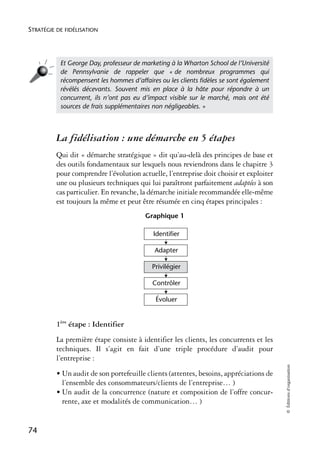 STRATÉGIE DE FIDÉLISATION




           Et George Day, professeur de marketing à la Wharton School de l’Université
           de Pennsylvanie de rappeler que « de nombreux programmes qui
           récompensent les hommes d’affaires ou les clients ﬁdèles se sont également
           révélés décevants. Souvent mis en place à la hâte pour répondre à un
           concurrent, ils n’ont pas eu d’impact visible sur le marché, mais ont été
           sources de frais supplémentaires non négligeables. »



          La fidélisation : une démarche en 5 étapes
          Qui dit « démarche stratégique » dit qu’au-delà des principes de base et
          des outils fondamentaux sur lesquels nous reviendrons dans le chapitre 3
          pour comprendre l’évolution actuelle, l’entreprise doit choisir et exploiter
          une ou plusieurs techniques qui lui paraîtront parfaitement adaptées à son
          cas particulier. En revanche, la démarche initiale recommandée elle-même
          est toujours la même et peut être résumée en cinq étapes principales :
                                         Graphique 1

                                            Identifier

                                            Adapter

                                           Privilégier

                                           Contrôler

                                            Évoluer


          1ère étape : Identifier
          La première étape consiste à identifier les clients, les concurrents et les
          techniques. Il s’agit en fait d’une triple procédure d’audit pour
          l’entreprise :
                                                                                         © Éditions d’organisation




          • Un audit de son portefeuille clients (attentes, besoins, appréciations de
            l’ensemble des consommateurs/clients de l’entreprise… )
          • Un audit de la concurrence (nature et composition de l’offre concur-
            rente, axe et modalités de communication… )


74
 