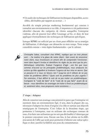 LA DÉMARCHE MARKETING DE LA FIDÉLISATION



                            • Un audit des techniques de fidélisation (techniques disponibles, acces-
                              sibles, déclinables par rapport au secteur… )
                            Au-delà du simple principe marketing fondamental qui consiste à
                            connaître son environnement et sa cible, il importera ici de parfaitement
                            identifier chacune des catégories de clients auxquelles l’entreprise
                            s’adresse, afin de pouvoir leur offrir l’avantage ad hoc, et donc de leur
                            appliquer éventuellement des techniques de fidélisation spécifiques.
                            Lorsque KPMG est sollicité par un client pour réfléchir sur sa stratégie
                            de fidélisation, il développe une démarche en trois temps. Trois temps
                            considérés comme « trois règles fondamentales » par le cabinet.


                             Christophe Sabas, consultant chez KPMG, explique que ces trois phases
                             sont : « Se mettre à la place de notre client : bien avant de rencontrer
                             notre client, nous investissons en amont aﬁn de comprendre l’environne-
                             ment dans lequel il évolue et identiﬁons les règles du jeu ainsi que les pro-
                             blématiques rattachées. Évaluer l’urgence d’agir : une fois que nous
                             sommes d’accord sur les principales problématiques, nous analysons les
                             actions qu’elles appellent et évaluons l’urgence de leur mise en œuvre. Que
                             se passera-t-il si nous ne faisons rien ? Jusqu’où est-il néfaste de ne pas
                             traiter les problèmes déﬁnis ? Quels sont les problèmes les plus urgents ?
                             Par extension, il faut déﬁnir le coût de ne pas traiter ces problématiques.
                             Comparer le “coût de faire” et le “coût de ne pas faire” avant de se
                             lancer : nous identiﬁons les avantages de traiter à fond ces problématiques
                             et, seulement alors, nous proposons notre assistance. »



                            2e étape : Adapter
                            Afin de conserver son avantage concurrentiel et parce que l’entreprise vit
                            rarement dans un environnement figé, il sera, dans la plupart des cas,
                            nécessaire d’adapter les choix d’origine à la cible et surtout aux objectifs
                            stratégiques de l’entreprise. C’est l’objet de la deuxième étape, qui
                            permettra à l’entreprise, tout en utilisant des techniques connues de
© Éditions d’organisation




                            tous, d’en faire une utilisation qui ne soit pas déclinable à l’identique par
                            le premier concurrent venu. Encore une fois, le but ultime est la diffé-
                            renciation de l’offre qui seule peut permettre d’obtenir une valeur spéci-
                            fique et donc justifier la fidélité aux yeux du consommateur.


                                                                                                        75
 