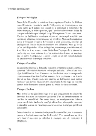 STRATÉGIE DE FIDÉLISATION



          3e étape : Privilégier
          Cœur de la démarche, la troisième étape représente l’action de fidélisa-
          tion elle-même. Hormis le cas de l’obligation, un consommateur est
          fidèle parce qu’il perçoit un intérêt tel à continuer à consommer la
          même marque, le même produit, que l’envie ou simplement l’idée de
          changer ne lui vient pas à l’esprit ou qu’il la repousse s’il en a conscience.
          L’action de fidélisation consistera ni plus ni moins qu’à amplifier cet
          intérêt, en offrant au consommateur un privilège. Non que le marketing
          aspire à restaurer ce que la Révolution a aboli ; contexte, objectifs et
          protagonistes sont de toutes les manières très différents. Mais qu’est-ce
          qu’un privilège en fait ? Une prérogative, un avantage, un droit attaché
          à un bien ou à un statut, certes. Mais dans l’optique de la démarche
          marketing qui nous intéresse ici, c’est surtout simplement un avantage
          que les autres n’ont pas. Les « autres » étant ici les non consommateurs
          du produit ou de la marque concernés.
          4e étape : Contrôler
          La quatrième étape de la démarche consistera systématiquement à vérifier,
          contrôler l’efficacité de la ou des techniques utilisées. Le but d’une stra-
          tégie de fidélisation étant d’instaurer un lien durable entre la marque et le
          consommateur, il est impératif de s’assurer de la pertinence et de la soli-
          dité de ce lien. D’autre part, une stratégie de fidélisation peut parfois
          mobiliser des moyens financiers très importants. Cette étape de contrôle
          permet alors de mesurer tout ou partie du retour sur investissement.
          5e étape : Évoluer
          Mais le but de la quatrième étape n’est pas uniquement de rassurer le
          directeur financier du caractère judicieux d’un tel investissement en
          matière de rentabilité. Dès cette étape, les enseignements doivent
          permettre de faire évoluer la stratégie elle-même, afin qu’elle demeure
          le véritable soutien de l’avantage concurrentiel de la marque qu’elle est
          censée être.
                                                                                           © Éditions d’organisation




          Cette évolution est devenue indispensable aujourd’hui, car le consom-
          mateur a besoin de nouveauté et de diversité. C’est quand tout va bien
          qu’il faut s’empresser de réfléchir à changer, afin de continuer à
          progresser.


76
 