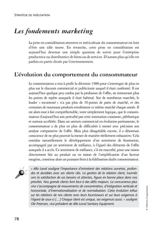 STRATÉGIE DE FIDÉLISATION




Les fondements marketing
          La prise en considération attentive et méticuleuse du consommateur est loin
          d’être une idée neuve. En revanche, cette prise en considération est
          aujourd’hui devenue une simple question de survie pour l’entreprise
          productrice ou distributrice de biens ou de services. D’autant plus qu’elle est
          parfois en partie dictée par l’environnement.


L’évolution du comportement du consommateur
          Le consommateur a mis à profit la décennie 1980 pour s’interroger de plus en
          plus sur le discours commercial et publicitaire auquel il était confronté. Il est
          aujourd’hui quelque peu confus par la profusion de l’offre, ne retrouvant plus
          les points de repère auxquels il était habitué. Sur de nombreux marchés, le
          leader « incontesté » n’a pas plus de 10 points de parts de marché, et des
          centaines de nouveaux produits envahissent ce même marché chaque année. Il
          est alors tout à fait compréhensible, voire simplement logique, que le consom-
          mateur d’aujourd’hui soit perturbé par cette innovation constante, pléthorique
          et surtout accélérée. Dans un univers commercial en évolution permanente, le
          consommateur a de plus en plus de difficultés à mener avec précision son
          analyse comparative de l’offre. Mais plus désagréable encore, il a désormais
          conscience de ne plus pouvoir la mener de manière réellement exhaustive. Cela
          entraîne naturellement le développement d’un sentiment de frustration,
          accompagné par un sentiment de méfiance, à l’égard des éléments de l’offre
          auxquels il a accès. Ce sentiment de méfiance, s’il est exacerbé, pour une raison
          directement liée au produit ou en raison de l’amplification d’un facteur
          exogène, constitue alors un puissant frein à la fidélisation dudit consommateur.

           « Alfa Laval souligne l’importance d’entretenir des relations ouvertes, profon-
           des et durables avec ses clients clés. La gestion de la relation client, tournée
           vers la satisfaction de ses besoins et attentes, ﬁgure en bonne place dans nos
           priorités. Nos grands clients font face à des déﬁs majeurs. La concurrence plus
           vive s’accompagne de mouvements de concentration, d’intégration verticale et
                                                                                               © Éditions d’organisation




           horizontale, d’internationalisation et de normalisation. Cette évolution inﬂue
           sur les relations de nos clients avec leurs fournisseurs et sur leurs exigences à
           l’égard de ceux-ci […] Chaque client est unique, ses exigences aussi. » souligne
           Ole Petersen, vice-président de Alfa Laval Sanitary Equipment.



78
 