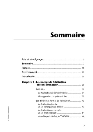 Sommaire


                            Avis et témoignages ...................................................................... 5
                            Sommaire ......................................................................................... 7
                            Préface ............................................................................................. 15
                            Avertissement................................................................................ 19
                            Introduction ................................................................................... 21

                            Chapitre 1 : Le concept de fidélisation
                                         du consommateur .......................................... 29
                                                   Définition ................................................................. 31
                                                       La fidélisation du consommateur ......................... 34
                                                       Des approches complémentaires ......................... 39

                                                   Les différentes formes de fidélisation .................... 43
                                                       La fidélisation induite
                                                       et ses conséquences directes ................................ 43
© Éditions d’organisation




                                                       La fidélisation recherchée
                                                       et ses effets indirects ............................................ 54
                                                       Avis d’expert : Arthur JACQUEMIN ...................... 68



                                                                                                                                  7
 