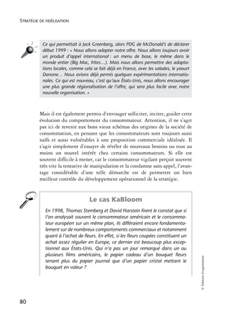 STRATÉGIE DE FIDÉLISATION




           Ce qui permettait à Jack Greenberg, alors PDG de McDonald’s de déclarer
           début 1999 : « Nous allons adapter notre offre. Nous allons toujours avoir
           un produit d’appel international : un menu de base, le même dans le
           monde entier (Big Mac, frites…). Mais nous allons permettre des adapta-
           tions locales, comme cela se fait déjà en France, avec les salades, le yaourt
           Danone… Nous avions déjà permis quelques expérimentations internatio-
           nales. Ce qui est nouveau, c’est qu’aux États-Unis, nous allons encourager
           une plus grande régionalisation de l’offre, qui sera plus facile avec notre
           nouvelle organisation. »



          Mais il est également permis d’envisager solliciter, inciter, guider cette
          évolution du comportement du consommateur. Attention, il ne s’agit
          pas ici de revenir aux bons vieux schémas des origines de la société de
          consommation, en pensant que les consommateurs sont toujours aussi
          naïfs et aussi vulnérables à une proposition commerciale idéalisée. Il
          s’agit simplement d’essayer de révéler de nouveaux besoins ou tout au
          moins un nouvel intérêt chez certains consommateurs. Si elle est
          souvent difficile à mener, car le consommateur vigilant perçoit souvent
          très vite la tentative de manipulation et la condamne sans appel, l’avan-
          tage considérable d’une telle démarche est de permettre un bien
          meilleur contrôle du développement opérationnel de la stratégie.


                                   Le cas KaBloom
            En 1998, Thomas Stemberg et David Harstein firent le constat que si
            l’on analysait souvent le consommateur américain et le consomma-
            teur européen sur un même plan, ils différaient encore fondamenta-
            lement sur de nombreux comportements commerciaux et notamment
            quant à l’achat de fleurs. En effet, si les fleurs coupées constituent un
            achat assez régulier en Europe, ce dernier est beaucoup plus excep-
            tionnel aux États-Unis. Qui n’a pas un jour remarqué dans un ou
            plusieurs films américains, le papier cadeau d’un bouquet fleurs
                                                                                           © Éditions d’organisation




            tenant plus du papier journal que d’un papier cristal mettant le
            bouquet en valeur ?




80
 