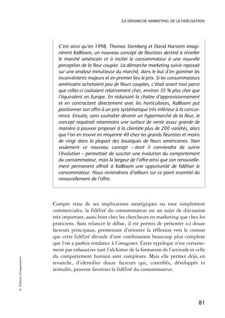 LA DÉMARCHE MARKETING DE LA FIDÉLISATION




                              C’est ainsi qu’en 1998, Thomas Stemberg et David Harstein imagi-
                              nèrent KaBloom, un nouveau concept de fleuristes destiné à réveiller
                              le marché américain et à inciter le consommateur à une nouvelle
                              perception de la fleur coupée. La démarche marketing suivie reposait
                              sur une analyse minutieuse du marché, dans le but d’en gommer les
                              inconvénients majeurs et en premier lieu le prix. Si les consommateurs
                              américains achetaient peu de fleurs coupées, c’était avant tout parce
                              que celles-ci coûtaient relativement cher, environ 35 % plus cher que
                              l’équivalent en Europe. En réduisant la chaîne d’approvisionnement
                              et en contractant directement avec les horticulteurs, KaBloom put
                              positionner son offre à un prix systématique très inférieur à la concur-
                              rence. Ensuite, sans souhaiter devenir un hypermarché de la fleur, le
                              concept requérait néanmoins une surface de vente assez grande de
                              manière à pouvoir proposer à la clientèle plus de 200 variétés, alors
                              que l’on en trouve en moyenne 40 chez les grands fleuristes et moins
                              de vingt dans la plupart des boutiques de fleurs américaines. Non
                              seulement ce nouveau concept – dont il conviendra de suivre
                              l’évolution – permettait de susciter une évolution du comportement
                              du consommateur, mais la largeur de l’offre ainsi que son renouvelle-
                              ment permanent offrait à KaBloom une opportunité de fidéliser le
                              consommateur. Nous reviendrons d’ailleurs sur ce point essentiel du
                              renouvellement de l’offre.




                            Compte tenu de ses implications stratégiques ou tout simplement
                            commerciales, la fidélité du consommateur est un sujet de discussion
                            très important, aussi bien chez les chercheurs en marketing que chez les
                            praticiens. Sans relancer le débat, il est permis de présenter ici douze
                            facteurs principaux, permettant d’orienter la réflexion vers le constat
                            que cette fidélité découle d’une combinaison beaucoup plus complexe
                            que l’on a parfois tendance à l’imaginer. Cette typologie n’est certaine-
                            ment pas exhaustive tant l’alchimie de la formation de l’attitude et celle
                            du comportement humain sont complexes. Mais elle permet déjà, en
© Éditions d’organisation




                            revanche, d’identifier douze facteurs qui, contrôlés, développés et
                            stimulés, peuvent favoriser la fidélité du consommateur.




                                                                                                     81
 