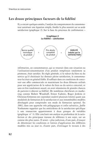 STRATÉGIE DE FIDÉLISATION



Les douze principaux facteurs de la ﬁdélité
          Il y a encore quelques années, l’analyse du comportement du consomma-
          teur autorisait une équation simple, fondée le plus souvent sur sa seule
          satisfaction (graphique 2). Sur la base du processus de confirmation –

                                          Graphique 2
                                    La fidélité – satisfaction




              Bonne qualité              Prix absolu                FIDÉLITÉ
               intrinsèque      +        compétitif       =       induite par la
                du produit               du produit               SATISFACTION




          infirmation, un consommateur, qui se trouvait dans une situation ou
          l’utilisation/consommation d’un produit remplissait totalement sa
          promesse, était satisfait. En règle générale, si la valeur du bien ou du
          service qu’il choisissait lui donnait pleine satisfaction, le consomma-
          teur lui était en général fidèle. Il suffisait dans ces conditions de conce-
          voir une offre commerciale en maximisant les deux éléments utilisés
          pour son appréciation de la valeur du bien ou du service concerné, et
          sans en être totalement assuré, on avait néanmoins de grandes chances
          de parvenir à obtenir sa fidélité. De nombreux chercheurs en marke-
          ting comme Robert Woodruff, Ernest Cadotte, Roger Jenkins et
          Christian Grönroos ont cependant soulevé plusieurs limites quant aux
          modalités de formation de la satisfaction et aux innombrables modèles
          développés pour comprendre son mode de formation optimal. En
          2002, dans une approche très pédagogique et enfin salvatrice, Joëlle
          Vanhamme rappelait que les antécédents de la satisfaction spécifique
          à une transaction appartiennent à deux groupes de variables
          (graphique n° 3). Elle concluait son analyse en profondeur de la satis-
                                                                                         © Éditions d’organisation




          faction et des principaux travaux de référence à son sujet, sur un
          constat des plus justes. Il serait « plus judicieux, d’une part, d’essayer
          de déterminer les conditions et limites d’application des différents
          modèles mis au jour et, d’autre part, d’envisager le recours à des


82
 