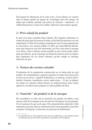 STRATÉGIE DE FIDÉLISATION



          Card parmi les détenteurs de la carte verte, il leur adresse un courrier
          dont la bonne qualité du papier de l’enveloppe doit être perçue, de
          même que l’adresse utilisant une police de caractère « manuscrit » et
          l’affranchissement à l’aide d’un timbre collection correctement apposé.


          2 : Prix relatif du produit
          Le prix n’est plus considéré dans l’absolu. On l’apprécie désormais en
          termes de perte/gain de pouvoir d’achat, de facilités de paiement ou tout
          simplement à l’aide d’une analyse comparative avec les prix proposés par
          la concurrence. Les travaux publiés en 2001 par Anna Mattila démon-
          trent que lorsqu’un vrai lien relationnel a pu être tissé entre la marque
          et le client, celui-ci devient moins sensible au prix. Cette étude confir-
          mait par ailleurs, qu’un avantage non-financier pouvait avoir un impact
          plus important sur les clients valorisés, qu’une simple et classique
          réduction de prix.


          3 : Nature des services attachés
          L’évaluation de la proposition commerciale ne se borne plus au seul
          produit. Le consommateur a appris à apprécier la valeur des services liés
          au bien ou au service : rapidité d’obtention, sur-mesure, conseil indivi-
          dualisé, livraison, installation, service après-vente… Il sait, la plupart
          du temps, les valoriser objectivement ou subjectivement pour mieux
          apprécier, au-delà du prix proposé, la valeur globale du bien.


          4 : Notoriété 1 du produit et de la marque
          On considérera ici bien sûr la notoriété du produit lui-même, mais
          surtout celle de la marque et/ou du nom de l’entreprise (ou du groupe).
          C’est le pouvoir du qui sur le quoi. On comprend alors aisément le rôle
                                                                                                    © Éditions d’organisation




          important que peut jouer la communication institutionnelle, pour faire
          connaître l’entreprise, et favoriser un processus de fidélisation.

          1. La notoriété doit ici être appréciée dans son sens marketing, ce qui signiﬁe qu’elle
             ne représente qu’un niveau de connaissance du produit, de l’entreprise.


86
 