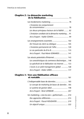 STRATÉGIE DE FIDÉLISATION



          Chapitre 2 : La démarche marketing
                       de la fidélisation ............................................. 73
                             Les fondements marketing .................................... 78
                                L’évolution du comportement
                                du consommateur ................................................ 78
                                Les douze principaux facteurs de la fidélité ......... 82
                                L’évolution corollaire de la démarche marketing ... 91
                                Avis d’expert : Yaëlle COHEN ............................... 99

                             Les enseignements essentiels .............................. 102
                                De l’écoute du client au dialogue ...................... 105
                                L’évolution permanente de l’offre ...................... 120
                                Le cas particulier du B to B ................................. 133
                                Avis d’expert : Paul-Marie EDWARDS ................ 141

                             Les atouts potentiels d’Internet ........................... 143
                                Les caractéristiques du commerce électronique ... 148
                                La spécificité de la fidélisation via Internet ........ 153
                                L’accès à un yield management global .............168
                                Avis d’expert : Didier LERER................................ 177

          Chapitre 3 : Vers une fidélisation efficace
                       et rentable ....................................................... 181
                             L’indispensable base de données ........................ 183
                                Le concept de marketing de bases de données .185
                                Le système de gestion idéal ................................ 198
                                Avis d’expert : René LEFEBURE ........................... 207

                             Un marketing « one-to-one » performant .......... 210
                                                                                                        © Éditions d’organisation




                                Des approches différentes .................................. 215
                                Avis d’expert : Pascal HOUDAYER ...................... 219
                                Un objectif unique .............................................. 222



8
 