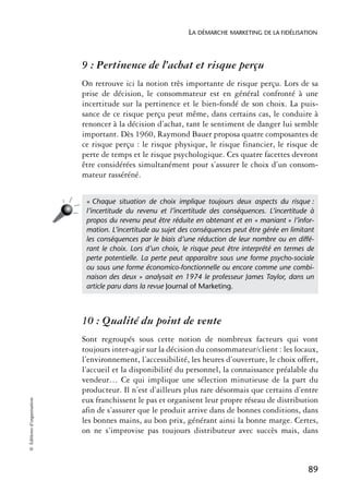 LA DÉMARCHE MARKETING DE LA FIDÉLISATION



                            9 : Pertinence de l’achat et risque perçu
                            On retrouve ici la notion très importante de risque perçu. Lors de sa
                            prise de décision, le consommateur est en général confronté à une
                            incertitude sur la pertinence et le bien-fondé de son choix. La puis-
                            sance de ce risque perçu peut même, dans certains cas, le conduire à
                            renoncer à la décision d’achat, tant le sentiment de danger lui semble
                            important. Dès 1960, Raymond Bauer proposa quatre composantes de
                            ce risque perçu : le risque physique, le risque financier, le risque de
                            perte de temps et le risque psychologique. Ces quatre facettes devront
                            être considérées simultanément pour s’assurer le choix d’un consom-
                            mateur rasséréné.


                             « Chaque situation de choix implique toujours deux aspects du risque :
                             l’incertitude du revenu et l’incertitude des conséquences. L’incertitude à
                             propos du revenu peut être réduite en obtenant et en « maniant » l’infor-
                             mation. L’incertitude au sujet des conséquences peut être gérée en limitant
                             les conséquences par le biais d’une réduction de leur nombre ou en diffé-
                             rant le choix. Lors d’un choix, le risque peut être interprété en termes de
                             perte potentielle. La perte peut apparaître sous une forme psycho-sociale
                             ou sous une forme économico-fonctionnelle ou encore comme une combi-
                             naison des deux » analysait en 1974 le professeur James Taylor, dans un
                             article paru dans la revue Journal of Marketing.



                            10 : Qualité du point de vente
                            Sont regroupés sous cette notion de nombreux facteurs qui vont
                            toujours inter-agir sur la décision du consommateur/client : les locaux,
                            l’environnement, l’accessibilité, les heures d’ouverture, le choix offert,
                            l’accueil et la disponibilité du personnel, la connaissance préalable du
                            vendeur… Ce qui implique une sélection minutieuse de la part du
                            producteur. Il n’est d’ailleurs plus rare désormais que certains d’entre
                            eux franchissent le pas et organisent leur propre réseau de distribution
© Éditions d’organisation




                            afin de s’assurer que le produit arrive dans de bonnes conditions, dans
                            les bonnes mains, au bon prix, générant ainsi la bonne marge. Certes,
                            on ne s’improvise pas toujours distributeur avec succès mais, dans



                                                                                                      89
 