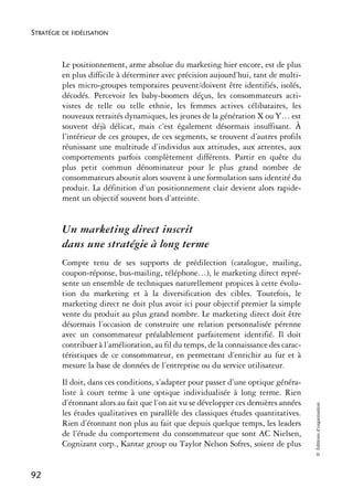 STRATÉGIE DE FIDÉLISATION



          Le positionnement, arme absolue du marketing hier encore, est de plus
          en plus difficile à déterminer avec précision aujourd’hui, tant de multi-
          ples micro-groupes temporaires peuvent/doivent être identifiés, isolés,
          décodés. Percevoir les baby-boomers déçus, les consommateurs acti-
          vistes de telle ou telle ethnie, les femmes actives célibataires, les
          nouveaux retraités dynamiques, les jeunes de la génération X ou Y… est
          souvent déjà délicat, mais c’est également désormais insuffisant. À
          l’intérieur de ces groupes, de ces segments, se trouvent d’autres profils
          réunissant une multitude d’individus aux attitudes, aux attentes, aux
          comportements parfois complètement différents. Partir en quête du
          plus petit commun dénominateur pour le plus grand nombre de
          consommateurs aboutit alors souvent à une formulation sans identité du
          produit. La définition d’un positionnement clair devient alors rapide-
          ment un objectif souvent hors d’atteinte.


          Un marketing direct inscrit
          dans une stratégie à long terme
          Compte tenu de ses supports de prédilection (catalogue, mailing,
          coupon-réponse, bus-mailing, téléphone…), le marketing direct repré-
          sente un ensemble de techniques naturellement propices à cette évolu-
          tion du marketing et à la diversification des cibles. Toutefois, le
          marketing direct ne doit plus avoir ici pour objectif premier la simple
          vente du produit au plus grand nombre. Le marketing direct doit être
          désormais l’occasion de construire une relation personnalisée pérenne
          avec un consommateur préalablement parfaitement identifié. Il doit
          contribuer à l’amélioration, au fil du temps, de la connaissance des carac-
          téristiques de ce consommateur, en permettant d’enrichir au fur et à
          mesure la base de données de l’entreprise ou du service utilisateur.
          Il doit, dans ces conditions, s’adapter pour passer d’une optique généra-
          liste à court terme à une optique individualisée à long terme. Rien
          d’étonnant alors au fait que l’on ait vu se développer ces dernières années
                                                                                        © Éditions d’organisation




          les études qualitatives en parallèle des classiques études quantitatives.
          Rien d’étonnant non plus au fait que depuis quelque temps, les leaders
          de l’étude du comportement du consommateur que sont AC Nielsen,
          Cognizant corp., Kantar group ou Taylor Nelson Sofres, soient de plus


92
 