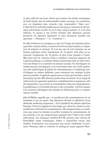 LA DÉMARCHE MARKETING DE LA FIDÉLISATION



                            en plus sollicités par leurs clients pour réaliser des études stratégiques
                            de fonds plutôt que de traditionnelles études tactiques. Le consomma-
                            teur est désormais plus versatile, plus insaisissable ? Dont acte !
                            L’objectif de la recherche marketing ne doit plus se contenter de décrire.
                            Aussi précisément qu’elle ait pu le faire jusqu’à présent, ce n’est plus
                            suffisant, le recours à une société d’études doit désormais pouvoir
                            permettre de répondre également le plus clairement possible aux
                            questions : « Pourquoi ? » et « Comment ? »
                            Il suffit d’observer les sondages au sujet de l’image des hommes politi-
                            ques dont certains médias, inconscients de leur propre malaise, se repais-
                            sent de semaine en semaine. Il n’est pas rare de voir l’opinion sur un
                            homme politique chuter brutalement de 10 points voire plus, ou au
                            contraire d’augmenter de 10 points ou plus d’une semaine à l’autre.
                            Mais bien loin de s’étonner d’une si soudaine versatilité apparente de
                            l’opinion publique, ces mêmes médias commentent telle ou telle évolu-
                            tion sans hésiter à se contredire la semaine suivante. En développant un
                            marketing plus sociologique et en investissant dans une étude qualita-
                            tive plus sophistiquée de panels de consommateurs, le marketing tente
                            d’échapper au constat éphémère, pour construire une stratégie la plus
                            pérenne possible. L’approche quantitative ne doit pas être banie, mais la
                            description qu’elle offre demeure parfois bien incertaine. Il est temps de
                            redécouvrir une approche qualitative complémentaire et rigoureuse, afin
                            de comprendre ce qui motive le consommateur dans son comportement.
                            La performance n’a d’intérêt réel que si elle est durable. A fortiori lorsque
                            l’on s’attache à développer une stratégie de fidélisation pour ce consom-
                            mateur instable.
                            John O’Malley rappelle que « la satisfaction des consommateurs est un
                            marathon et pas un sprint. Son obtention découle en définitive d’une
                            démarche marketing rigoureuse. » Et le président du cabinet américain
                            Strategic Vision de rappeler les dix étapes qui, selon lui, mènent à cette
                            satisfaction recherchée du consommateur. On comprend dans ces condi-
                            tions que toutes les données recueillies à propos du consommateur, de
© Éditions d’organisation




                            son attitude et de son comportement puissent faire l’objet d’une étude
                            méticuleuse. Les classiques variables R.F.M. peuvent ainsi devenir de
                            formidables armes stratégiques, même si aujourd’hui encore, bon
                            nombre d’entreprises n’en perçoivent pas encore totalement la puis-
                            sance. Pourtant, dans ce contexte, le mailing de masse apparaît désor-


                                                                                                     93
 